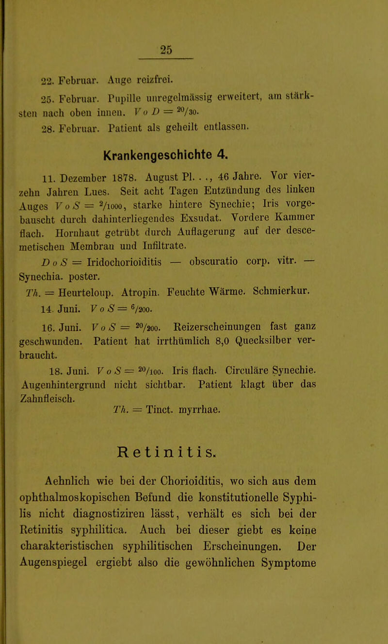 22. Februar. Auge reizfrei. 25. Februar. Pupille uuregelmässig erweitert, am stärk- sten nach oben innen. Vo D = ^/ao. 28. Februar. Patient als geheilt entlassen. Krankengeschichte 4. 11. Dezember 1878. August PI. . ., 46 Jahre. Vor vier- zehn Jahren Lues. Seit acht Tagen Entzündung des linken Auges 7 0*5=2/1000, starke hintere Synechie; Iris vorge- bauscht durch dahinterliegendes Exsudat. Vordere Kammer flach. Hornhaut getrübt durch Auflagerung auf der desce- metischen Membran und Infiltrate. Do S = Iridochorioiditis — obscuratio corp. vitr. — Synechia. poster. Th. = Heurteloup. Atropin. Feuchte Wärme. Schmierkur. 14. Juni. V 0 S = S/200. 16. Juni. F 0 = 20/200. Reizerscheinungen fast ganz geschwunden. Patient hat irrthüralich 8,0 Quecksilber ver- braucht. 18. Juni. V oS = 20/100. Iris flach. Circuläre Synechie. Augenhintergrund nicht siclitbar. Patient klagt über das Zahnfleisch. Tk. = Tinct. myrrhae. Retinitis« Aehnlich wie bei der Chorioiditis, wo sich aus dem ophthalmoskopischen Befund die konstitutionelle Syphi- lis nicht diagnostiziren lässt, verhält es sich bei der Retinitis syphilitica. Auch bei dieser giebt es keine charakteristischen syphilitischen Erscheinungen, Der Augenspiegel ergiebt also die gewöhnlichen Symptome