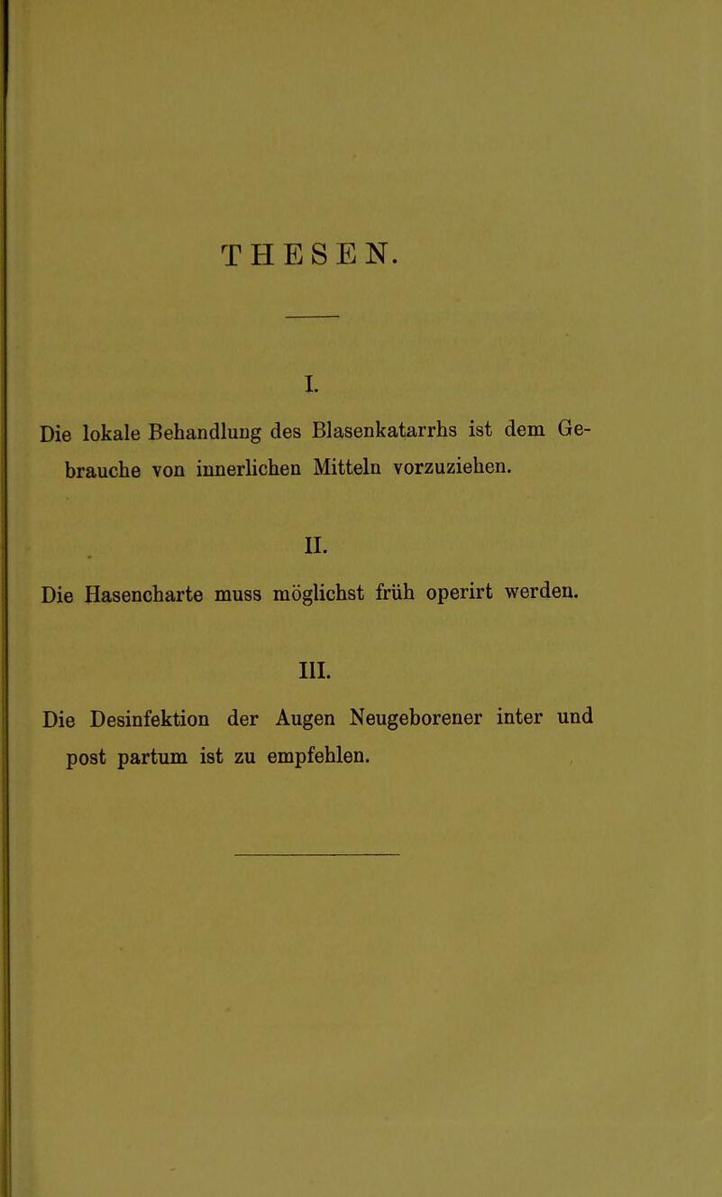 THESEN. I. Die lokale Behandlung des Blasenkatarrhs ist dem Ge- brauche von innerlichen Mitteln vorzuziehen. II- Die Hasencharte muss möglichst früh operirt werden. III. Die Desinfektion der Augen Neugeborener inter und post partum ist zu empfehlen.