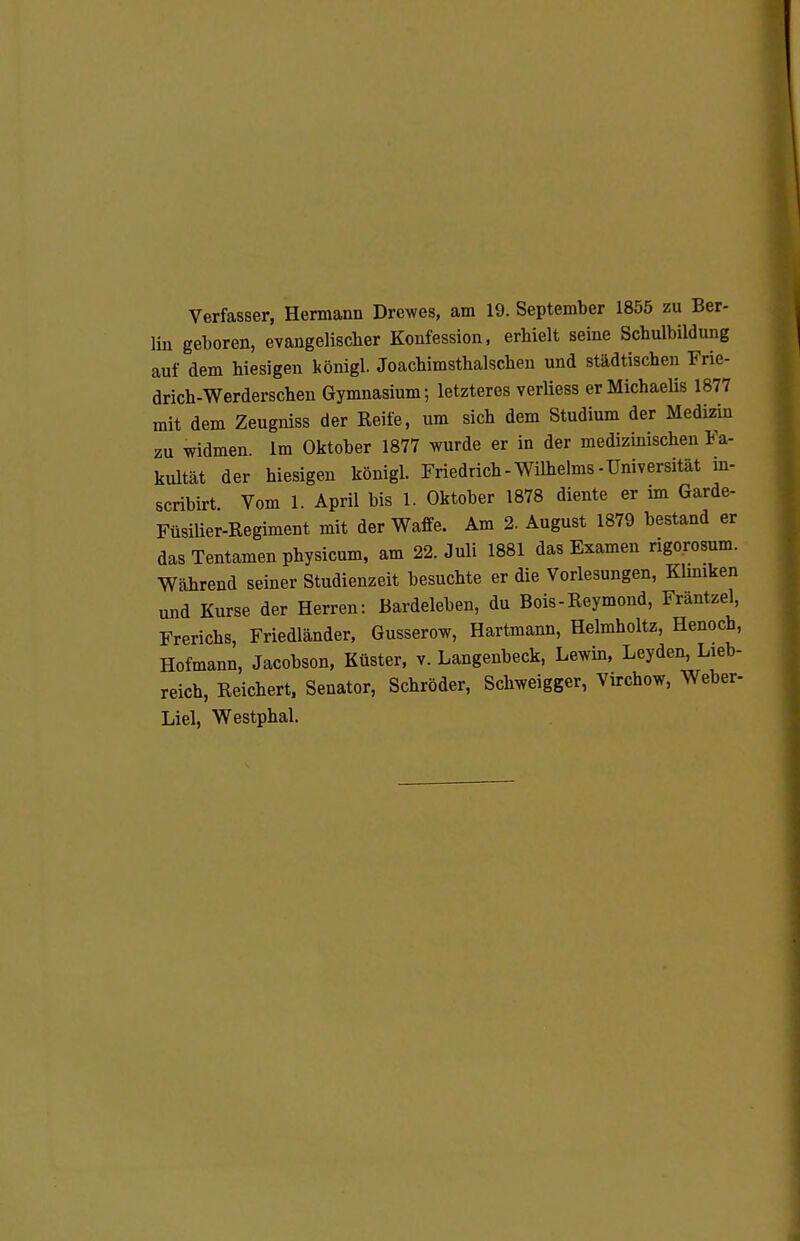 Verfasser, Hermann Drewes, am 19. September 1855 zu Ber- lin geboren, evangelischer Konfession, erhielt seine Schulbildung auf dem hiesigen königl. Joachimsthalschen und städtischen Frie- drich-Werderschen Gymnasium; letzteres verUess er Michaelis 1877 mit dem Zeugniss der Reife, um sich dem Studium der Medizin zu widmen im Oktober 1877 wurde er in der medizinischen Fa- kultät der hiesigen königl. Friedrich-Wilhelms-Universität in- scribirt Vom 1. April bis 1. Oktober 1878 diente er im Garde- Füsilier-Regiment mit der Waffe. Am 2. August 1879 bestand er dasTentamenphysicum, am 22. Juli 1881 das Examen rigorosum. Während seiner Studienzeit besuchte er die Vorlesungen, Klmiken und Kurse der Herren: Bardeleben, du Bois-Reymond, Frantzel, Frerichs, Friedländer. Gusserow, Hartmann, Helmholtz, Henoch, Hofmann, Jacobson, Küster, v. Langenbeck, Lewin. Leyden, Lieb- reich, Reichert. Senator, Schröder, Schweigger, Virchow, Weber- Liel, Westphal.