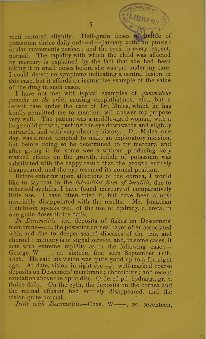 ; recti restored slightly. Half-grain doses ■Mwftde of potassium thrice daily ordered.—January 2othrno ptosis ; ocular movements perfect; und the eyes, in every respect, normal. The rapidity with which the child was aflfected by mercury is explained by the fact that she had been taking it in small doses before she was put under my care. I could detect no symptoms indicating a central lesion in this case, but it affords an instructive example of the value of the drug in such cases. I have not met with typical examples of gummatous growths in the orbit, causing exophthalmos, etc., but a recent case under the care of Dr. Mules, which he has kindly permitted me to mention, will answer my purpose very well. The patient was a middle-aged woman, with a large solid growth, pushing the eye downwards and slightly outwards, and with very obscure history. Dr. Mules, one day, was almost tempted to make an exploratory incision, but before doing so he determined to try mercury, and after giving it for some weeks without producing very marked effects on the growth, iodide of potassium was .substituted with the happy result that the growth entirely disappeared, and the eye resumed its normal position. Before entering upon affections of the cornea, I would like to say that in the interstitial form of keratitis, due to inherited syphilis, I have found mercury of comparatively little use. I have often tried it, but have been almost invariably disappointed with the results. Mr. Jonathan Hutchison speaks well of the use of hydrarg. c. creta. in one grain doses thrice daily. In Descemetitis—i.e., deposits of flakes on Descemets* membrane—i.e., the posterior corneal layer often associated with, and due to deeper-seated diseases of the iris, and choroid ; mercury is of signal service, and, in some cases, it acts with extreme rapidity as in the following case:— George W , set. sixteen, first seen September nth, 1886. He said his vision was quite good up to a fortnight ago. At date, vision in right eye -j-V! well-marked coarse deposits on Descemets' membrane ; choroiditis ; and recent exudation above the optic disc. Ordered pil. hydrarg., gr. 3, thrice daily.—On the 25th, the deposits on the cornea and the retinal effusion had entirely disappeared, and the vision quite normal. Iritis with Descemetitis.—Chas. W , get. seventeen,