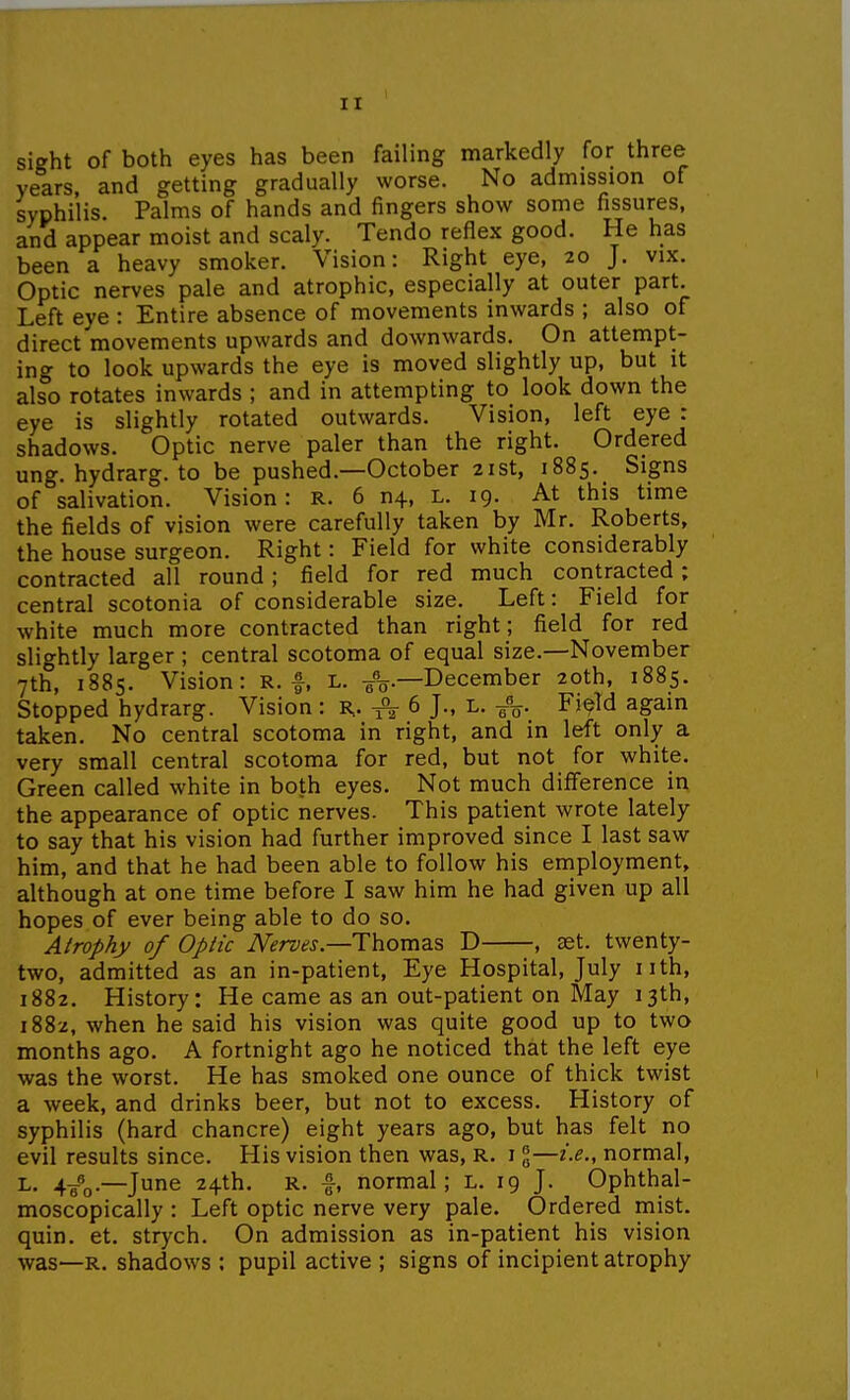 sight of both eyes has been failing markedly for three years, and getting gradually worse. No admission of syphilis. Palms of hands and fingers show some fissures, and appear moist and scaly. Tendo reflex good. He has been a heavy smoker. Vision: Right eye, 20 J. vix. Optic nerves pale and atrophic, especially at outer part. Left eye : Entire absence of movements inwards ; also of direct movements upwards and downwards. On attempt- ing to look upwards the eye is moved slightly up, but it also rotates inwards ; and in attempting to look down the eye is slightly rotated outwards. Vision, left eye : shadows. Optic nerve paler than the right. Ordered ung. hydrarg. to be pushed.—October 21st, 1885. Signs of salivation. Vision: R. 6 n4, L. 19. At this time the fields of vision were carefully taken by Mr. Roberts, the house surgeon. Right: Field for white considerably contracted all round; field for red much contracted; central scotonia of considerable size. Left: Field for white much more contracted than right; field for red slightly larger ; central scotoma of equal size.—November 7th, 1885. Vision: R. f, l. ^V-December 20th, 1885. Stopped hydrarg. Vision: R,. A 6 J-, l. Fi^Td again taken. No central scotoma in right, and in left only a very small central scotoma for red, but not for white. Green called white in both eyes. Not much difference in the appearance of optic nerves. This patient wrote lately to say that his vision had further improved since I last saw him, and that he had been able to follow his employment, although at one time before I saw him he had given up all hopes of ever being able to do so. Atrophy of Optic iWr&fj.—Thomas D , set. twenty- two, admitted as an in-patient, Eye Hospital, July nth, 1882. History: He came as an out-patient on May 13th, 1882, when he said his vision was quite good up to two months ago. A fortnight ago he noticed that the left eye was the worst. He has smoked one ounce of thick twist a week, and drinks beer, but not to excess. History of syphilis (hard chancre) eight years ago, but has felt no evil results since. His vision then was, R. i %—i.e., normal, L. 4-gfo.—June 24th. R. |, normal; l. 19 J. Ophthal- moscopically : Left optic nerve very pale. Ordered mist, quin. et. strych. On admission as in-patient his vision was—R. shadows ; pupil active ; signs of incipient atrophy