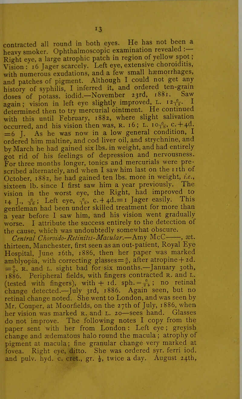contracted all round in both eyes. He has not been a heavy smoker. Ophthalmoscopic examination revealed :— Right eye, a large atrophic patch in region of yellow spot; Vision : i6 Jager scarcely. Left eye, extensive choroiditis, with numerous exudations, and a few small haemorrhages, and patches of pigment. Although I could not get any history of syphilis, I inferred it, and ordered ten-gram doses of potass, iodid.—November 23rd, 1881. Saw again; vision in left eye slightly improved, L. 12^;^. I determined then to try mercurial ointment. He continued with this until February. 1882, where slight salivation occurred, and his vision then was, R. 16; L. 10/^, c. + 4d. = 6 J. As he was now in a low general condition, I ordered him maltine, and cod liver oil, and strychnine, and by March he had gained six lbs. in weight, and had entirely got rid of his feelings of depression and nervousness. For three months longer, tonics and mercurials were pre- scribed alternately, and when I saw him last on the nth of October, 1882, he had gained ten lbs. more in weight, i.e., sixteen lb. since I first saw him a year previously. The vision in the worst eye, the Right, had improved to 14 J., ^; Left eye, c.-+4d-=i Jager easily. This gentleman had been under skilled treatment for more than a year before I saw him, and his vision went gradually worse. I attribute the success entirely to the detection of the cause, which was undoubtedly somewhat obscure. Central ChoroidO'Retiniiis-Macular.—Kmy McC , set. thirteen, Manchester, first seen as an out-patient, Royal Eye Hospital, June 26th, 1886, then her paper was marked amblyopia, with correcting glasses=|, after atropine-f 2d. =1^. R. and L. sight bad for six months.—January 3oth» 1886. Peripheral fields, with fingers contracted R. and L. (tested with fingers), with-f- id. sph.=#^; no retinal change detected.—July 3rd, 1886. Again seen, but no retinal change noted. She went to London, and was seen by Mr. Couper, at Moorfields, on the 27th of July, 1886, when her vision was marked R. and L. 20—sees hand. Glasses do not improve. The following notes I copy from the paper sent with her from London: Left eye; greyish change and tedematous halo round the macula ; atrophy of pigment at macula; fine granular change very marked at fovea. Right eye, ditto. She was ordered syr. ferri iod. and pulv. hyd. c. cret., gr. ^, twice a day. August 24th,