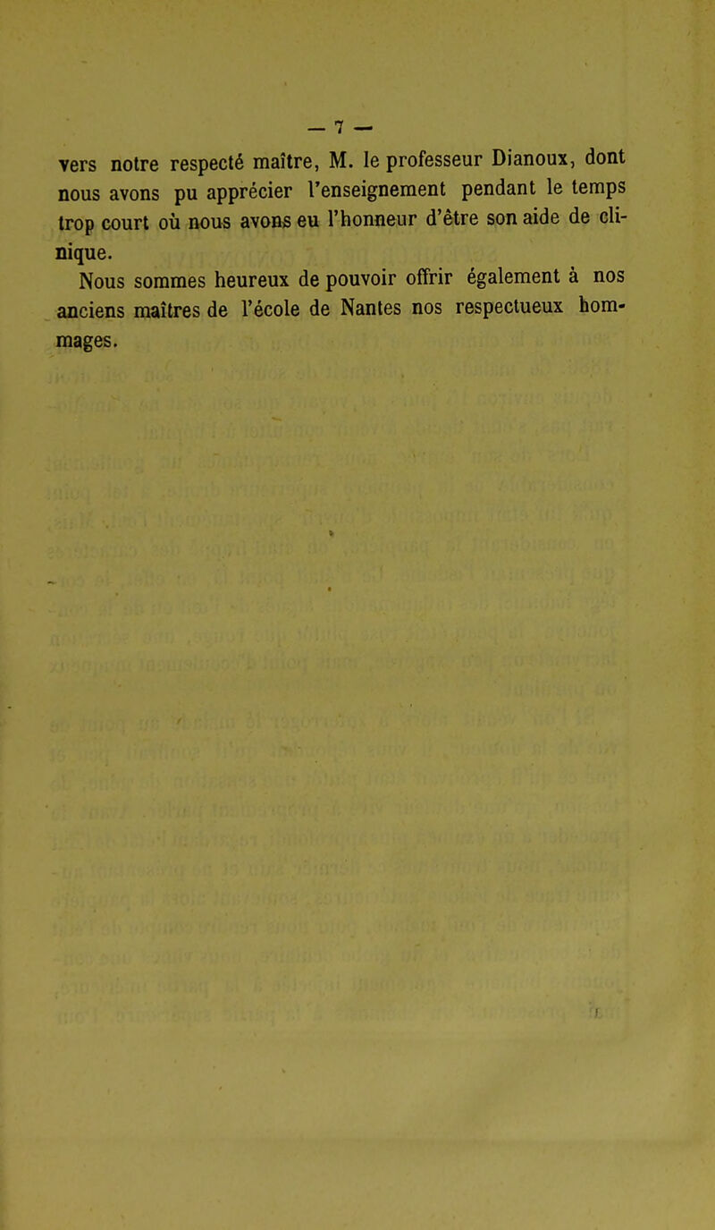 vers notre respecté maître, M. le professeur Dianoux, dont nous avons pu apprécier l'enseignement pendant le temps trop court où nous avons eu l'honneur d'être son aide de cli- nique. Nous sommes heureux de pouvoir offrir également à nos anciens maîtres de l'école de Nantes nos respectueux hom- mages.