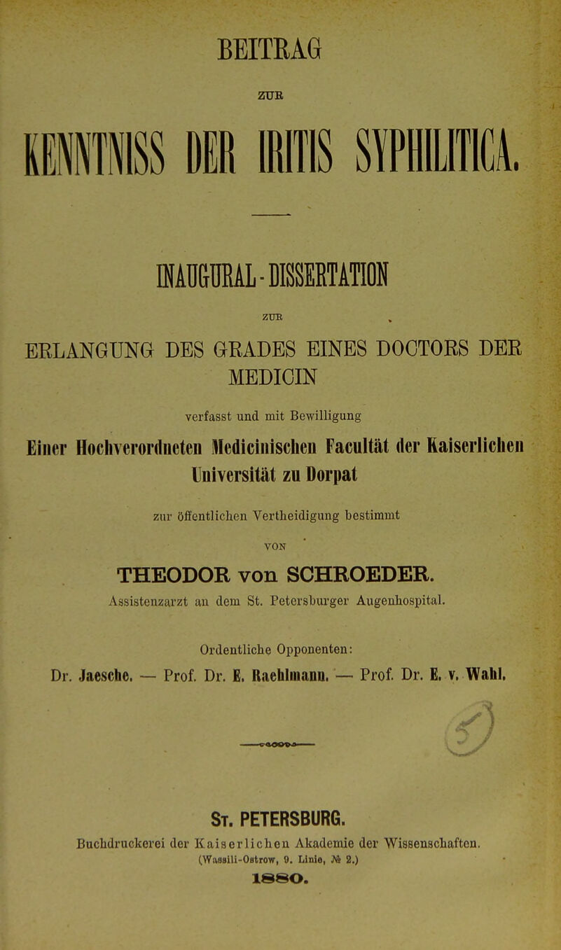 BEITRAG ZUR KE11SS DIR IRITIS SYPHILITICA. fflAÜBMALDKIETAM ZUK ERLANGUNG DES GRADES EINES DOCTORS DER MEDICIN verfasst und mit Bewilligung Einer Hochverordneten ledicinischen Facultät der Kaiserlichen Universität zu Dorpat zur öffentlichen Vertheidigung bestimmt VON THEODOR von SCHROEDER. Assistenzarzt an dem St. Petersburger Augenhospital. Ordentliche Opponenten: Dr. Jaesche. — Prof. Dr. E. Raehlmann. — Prof. Dr. E. v. Wahl. St. PETERSBURG. Buchdruckerei der Kaiserlichen Akademie der Wissenschaften. (.Wassili-Ostrow, 0. Linie, JA 2.) 1880.