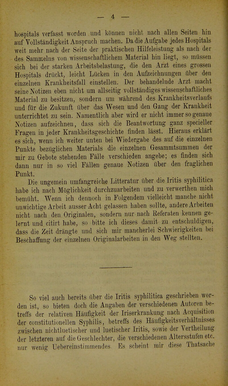 hospitals verfasst worden , und können nicht nach allen Seiten hin auf Vollständigkeit Anspruch machen. Da die Aufgabe jedes Hospitals weit mehr nach der Seite der praktischen Hilfeleistung als nach der des Sammeins von wissenschaftlichem Material hin liegt, so müssen sich bei der starken Arbeitsbelastung, die den Arzt eines grossen Hospitals drückt, leicht Lücken in den Aufzeichnungen über den einzelnen Krankheitsfall einstellen. Der behandelnde Arzt macht seine Notizen eben nicht um allseitig vollständiges wissenschaftliches Material zu besitzen, sondern um während des Krankheitsverlaufs und für die Zukunft über das Wesen und den Gang der Krankheit unterrichtet zu sein. Namentlich aber wird er nicht immer so genaue Notizen aufzeichnen, dass sich die Beantwortung ganz specieller Fragen in jeder Krankheitsgeschichte finden lässt. Hieraus erklärt es sich, wenn ich weiter unten bei Wiedergabe des auf die einzelnen Punkte bezüglichen Materials die einzelnen Gesammtsunnnen der mir zu Gebote stehenden Fälle verschieden angebe; es finden sich dann nur in so viel Fällen genaue Notizen über den fraglichen Punkt. Die ungemein umfangreiche Litteratur über die Iritis syphilitica habe ich nach Möglichkeit durchzuarbeiten und zu verwerthen mich bemüht. Wenn ich dennoch in Folgendem vielleicht manche nicht unwichtige Arbeit ausser Acht gelassen haben sollte, andere Arbeiten nicht nach den Originalen, sondern nur nach Referaten keunen ge- lernt und citirt habe, so bitte ich dieses damit zu entschuldigen, dass die Zeit drängte und sich mir mancherlei Schwierigkeiten bei Beschaffung der einzelnen Originalarbeiten in den Weg stellten. So viel auch bereits über die Iritis syphilitica geschrieben wor- den ist, so bieten doch die Angaben der verschiedenen Autoren be- treffs der relativen Häufigkeit der Iriserkrankuug nach Acquisition der constitutionellen Syphilis, betreffs des Häufigkeitsverhältnisses zwischen nichtluetischer und luetischer Iritis, sowie der Verkeilung der letzteren auf die Geschlechter, die verschiedenen Altersstufen etc. nur wenig Uebereinstimmendes. Es scheint mir diese Thatsache