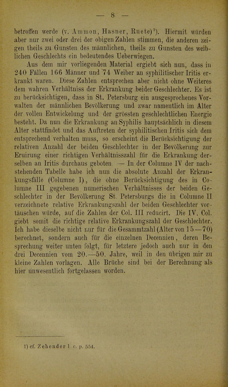 betroffen werde (v. A linnon, Hasner, Ruetc)1). Hiermit würden aber nur zwei oder drei der obigen Zahlen stimmen, die anderen zei- gen theils zu Gunsten des männlichen, theils zu Gunsten des weib- lichen Geschlechts ein bedeutendes Ueberwiegen. Aus dem mir vorliegenden Material ergiebt sich nun, dass in 240 Fällen 166 Männer und'74 Weiber an syphilitischer Iritis er- krankt waren. Diese Zahlen entsprechen aber nicht ohne Weiteres dem wahren Verhältniss der Erkrankung beider Geschlechter. Es ist zu berücksichtigen, dass in St. Petersburg ein ausgesprochenes Vor- walten der männlichen Bevölkerung und zwar namentlich im Alter der vollen Entwicklung und der grössten geschlechtlichen Energie besteht. Da nun die Erkrankung an Syphilis hauptsächlich in diesem Alter stattfindet und das Auftreten der syphilitischen Iritis sich dem entsprechend verhalten muss, so erscheint die Berücksichtigung der relativen Anzahl der beiden Geschlechter in der Bevölkerung zur Eruirung einer richtigen Verhältnisszahl für die Erkrankung der- selben an Iritis durchaus geboten. — In der Columne IV der nach- stehenden Tabelle habe ich nun die absolute Anzahl der Erkrau- kungsfälle (Columne I), die ohne Berücksichtigung des in Co- lumne III gegebenen numerischen Verhältnisses der beiden Ge- schlechter in der Bevölkerung St. Petersburgs die in Columne II verzeichnete relative Erkrankungszahl der beiden Geschlechter vor- täuschen würde, auf die Zahlen der Col. III reducirt. Die IV. Col. giebt somit die richtige relative Erkrankungszahl der Geschlechter. Ich habe dieselbe nicht nur für die Gesammtzahl (Alter von 15—70) berechnet, sondern auch für die einzelnen Decennien, deren Be- sprechung weiter unten folgt, für letztere jedoch auch nur in den drei Decennien vom 20.—50. Jahre, weil in den übrigen mir zu kleine Zahlen vorlagen. Alle Brüche sind bei der Berechnung als hier unwesentlich fortgelassen worden. 1) cf. Zehcnder 1 c. p. 554.