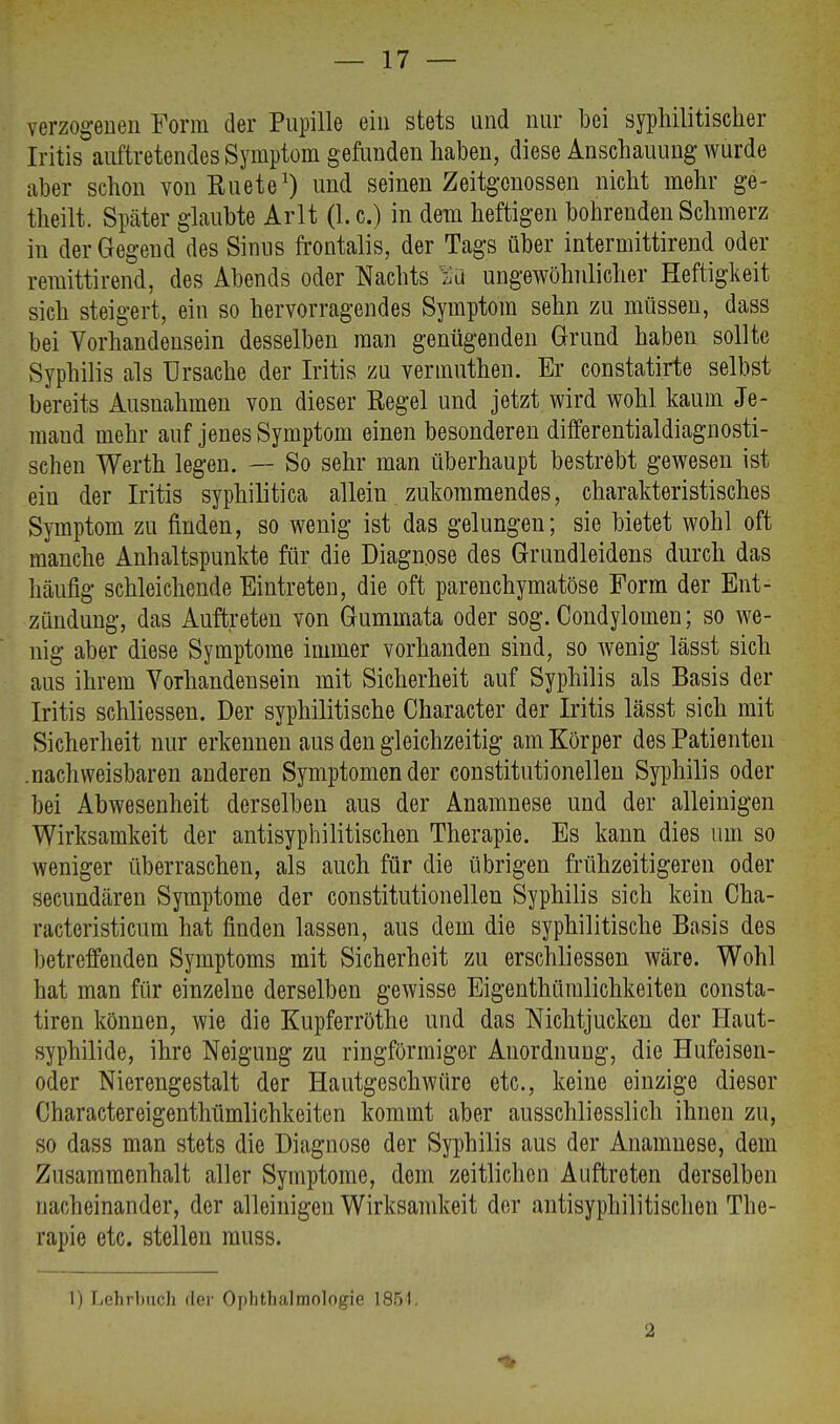 verzogenen Form der Pupille ein stets und nur bei syphilitischer Iritis auftretendes Symptom gefunden haben, diese Anschauung wurde aber schon von Kuete1) und seinen Zeitgenossen nicht mehr ge- theilt. Später glaubte Arlt (I.e.) in dem heftigen bohrenden Schmerz in der Gegend des Sinus frontalis, der Tags über intermittirend oder remittirend, des Abends oder Nachts Ha ungewöhnlicher Heftigkeit sich steigert, ein so hervorragendes Symptom sehn zu müssen, dass bei Vorhandensein desselben man genügenden Grund haben sollte Syphilis als Ursache der Iritis zu vermuthen. Er constatirte selbst bereits Ausnahmen von dieser Eegel und jetzt wird wohl kaum Je- mand mehr auf jenes Symptom einen besonderen differentialdiagnosti- schen Werth legen. — So sehr man überhaupt bestrebt gewesen ist ein der Iritis syphilitica allein zukommendes, charakteristisches Symptom zu finden, so wenig ist das gelungen; sie bietet wohl oft manche Anhaltspunkte für die Diagnose des Grundleidens durch das häufig schleichende Eintreten, die oft parenchymatöse Form der Ent- zündung, das Auftreten von Gummata oder sog. Condylomen; so we- nig aber diese Symptome immer vorhanden sind, so wenig lässt sich aus ihrem Vorhandensein mit Sicherheit auf Syphilis als Basis der Iritis schliessen. Der syphilitische Character der Iritis lässt sich mit Sicherheit nur erkennen aus den gleichzeitig am Körper des Patienten .nachweisbaren anderen Symptomen der constitutionellen Syphilis oder bei Abwesenheit derselben aus der Anamnese und der alleinigen Wirksamkeit der antisyphilitischen Therapie. Es kann dies um so weniger überraschen, als auch für die übrigen frühzeitigeren oder secundären Symptome der constitutionellen Syphilis sich kein Cha- racteristicum hat finden lassen, aus dem die syphilitische Basis des betreffenden Symptoms mit Sicherheit zu erschliessen wäre. Wohl hat man für einzelne derselben gewisse Eigenthümlichkeiten consta- tiren können, wie die Kupferröthc und das Nichtjucken der Haut- syphilide, ihre Neigung zu ringförmiger Anordnung, die Hufeisen- oder Nierengestalt der Hautgeschwüre etc., keine einzige dieser Charactereigenthümlichkeiten kommt aber ausschliesslich ihnen zu, so dass man stets die Diagnose der Syphilis aus der Anamnese, dem Zusammenhalt aller Symptome, dem zeitlichen Auftreten derselben nacheinander, der alleinigen Wirksamkeit der antisyphilitischen The- rapie etc. stellen muss. 1) Lehrbuch der Ophthalmologie 1851. 2