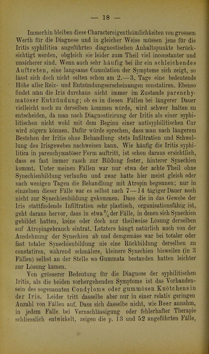 Immerhin bleiben diese Charactereigenthümlichkeiten von grossem Werth für die Diagnose und in gleicher Weise müssen jene für die Iritis syphilitica angeführten diagnostischen Anhaltspunkte berück- sichtigt werden, obgleich sie leider zum Theil viel inconstanter und unsicherer sind. Wenn auch sehr häufig bei ihr ein schleichendes Auftreten, eine langsame 6umulation der Symptome sich zeigt, so lässt sich doch nicht selten schon am 2.— 3. Tage eine bedeutende Höhe aller Reiz- und Entzündungserscheinungen constatiren. Ebenso findet man die Iris durchaus nicht immer im Zustande parenchy- matöser Entzündung; ob es in diesen Fällen bei längerer Dauer vielleicht noch zu derselben kommen würde, wird schwer halten zu entscheiden, da man nach Diagnosticirung der Iritis als einer syphi- litischen nicht wohl mit dem Beginn einer antisyphilitischen Cur wird zögern können. Dafür würde sprechen, dass man nach längerem Bestehen der Iritis ohne Behandlung stets Infiltration und Schwel- lung des Irisgewebes nachweisen kann. Wie häufig die Iritis syphi- litica in parenchymatöser Form auftritt, ist schon daraus ersichtlich, dass es fast immer rasch zur Bildung fester, hinterer Synechien kommt. Unter meinen Fällen war nur etwa der achte Theil ohne Synechienbildung verlaufen und zwar hatte hier meist gleich oder nach wenigen Tagen die Behandlung mit Atropin begonnen; nur in einzelnen dieser Fälle war es selbst nach 7 —14 tägiger Dauer noch nicht zur Synechienbildung gekommen. Dass die in das Gewebe der Iris stattfindende Infiltration sehr plastisch, organisationsfähig ist, geht daraus hervor, dass in etwa % der Fälle, in denen sich Synechien gebildet hatten, keine oder doch nur theilweise Lösung derselben auf Atropingebrauch eintrat/Letztere hängt natürlich auch von der Ausdehnung der Synechien ab und demgemäss war bei totaler oder fast totaler Synechienbildung nie eine Rückbildung derselben zu constatiren, während schmälere, kleinere Synechien bisweilen (in 3 Fällen) selbst an der Stelle wo Gummata bestanden hatten leichter zur Lösung kamen. Von grösserer Bedeutung für die Diagnose der syphilitischen Iritis, als die beiden vorhergehenden Symptome ist das Vorhanden- sein des sogenannten Condyloms oder gummösen Knötchensin der Iris. Leider tritt dasselbe aber nur in einer relativ geringen Anzahl von Fällen auf. Dass sich dasselbe nicht, wie Beer annahm, in jedem Falle bei Vernachlässigung oder fehlerhafter Therapie schliesslich entwickelt, zeigen die p. 13 und 52 angeführten Fälle,