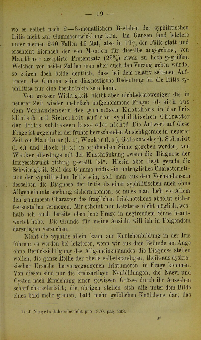 wo es selbst nach 2—3-monatlichem Bestehen der syphilitischen Iritis nicht zur Guinmaentwicklung kam. Im Ganzen fand letztere unter meinen 240 Fällen 46 Mal, also in 19% der Fälle statt und erscheint hiernach der von Mooren für dieselbe angegebene, von Mauthncr acceptirte Procentsatz (25%) etwas zu hoch gegriffen. Welchen von beiden Zahlen man aber auch den Vorzug geben würde, so zeigen doch beide deutlich, dass bei dem relativ seltenen Auf- treten des Gamma seine diagnostische Bedeutung für die Iritis sy- philitica nur eine beschränkte sein kann. Von grosser Wichtigkeit bleibt aber nichtsdestoweniger die in neuerer Zeit wieder mehrfach aufgenommene Frage: ob sich aus dem Vorhandensein des gummösen Knötchens in der Iris klinisch mit Sicherheit auf den syphilitischen Character der Iritis schliessen lasse oder nicht? Die Antwort auf diese Frage ist gegenüber der früher herrschenden Ansicht gerade in neuerer Zeit von Mauthner (1. c), Wecker (1. c), Galezowskyl), Schmidt (1. c.) und Hock (1. c.) in bejahendem Sinne gegeben worden, von Wecker allerdings mit der Einschränkung „wenn die Diagnose der Irisgeschwulst richtig gestellt ist. Hierin aber liegt gerade die Schwierigkeit. Soll das Gumma iridis ein untrügliches Characteristi- cum der syphilitischen Iritis sein, soll man aus dem Vorhandensein desselben die Diagnose der Iritis als einer syphilitischen auch ohne Allgemeinuntersuchung sichern können, so muss man doch vor Allem den gummösen Character des fraglichen Irisknötchens absolut sicher festzustellen vermögen. Mir scheint nun Letzteres nicht möglich, wes- halb ich auch bereits oben jene Frage in negirendem Sinne beant- wortet habe. Die Gründe für meine Ansicht will ich in Folgendem darzulegen versuchen. Nicht die Syphilis allein kann zur Knötchenbildung in der Iris fuhren; es werden bei letzterer, wenn wir aus dem Befunde am Auge ohne Berücksichtigung des Allgemeinzustandes die Diagnose stellen wollen, die ganze Reihe der theils selbstständigen, theils aus dyskra- sischer Ursache hervorgegangenen Iristumoren in Frage kommen. Von diesen sind nur die krebsartigen Neubildungen, die Naevi und Cysten nach Erreichung einer gewissen Grösse durch ihr Aussehen scharf characterisirt; die übrigen stellen sich alle unter dem Bilde eines bald mehr grauen, bald mehr gelblichen Knötchens dar, das 1) cf, Nagel8 Jahresbericht pro 1870. pag. 298. 2*