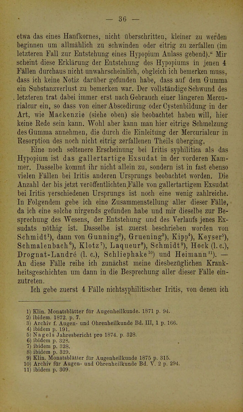 etwa das eines Hanfkornes, nicht überschritten, kleiner zu werden heginnen um allmählich zu schwinden oder eitrig zu zerfallen (im letzteren Fall zur Entstehung eines Hypopium Anlass gebend). Mir scheint diese Erklärung der Entstehung des Hypopiums in jenen 4 Fällen durchaus nicht unwahrscheinlich, obgleich ich bemerken muss, dass ich keine Notiz darüber gefunden habe, dass auf dem Gumma ein Substanzverlust zu hemerken war. Der vollständige Schwund des letzteren trat dabei immer erst nach Gebrauch einer längeren Mercu- rialcur ein, so dass von einer Abscedirung oder Cystenbildung in der Art, wie Mackenzie (siehe oben) sie beobachtet haben will, hier keine Rede sein kann. Wohl aber kann man hier eitrige Schmelzung des Gumma annehmen, die durch die Einleitung der Mercurialcur in Resorption des noch nicht eitrig zerfallenen Theils überging. Eine noch seltenere Erscheinung bei Iritis syphilitica als das Hypopium ist das gallertartige Exsudat in der vorderen Kam- mer. Dasselbe kommt ihr nicht allein zu, sondern ist in fast ebenso vielen Fällen bei Litis anderen Ursprungs beobachtet worden. Die Anzahl der bis jetzt veröffentlichten Fälle von gallertartigem Exsudat bei Iritis verschiedenen Ursprungs ist noch eine wenig zahlreiche. In Folgendem gebe ich eine Zusammenstellung aller dieser Fälle, da ich eine solche nirgends gefunden habe und mir dieselbe zur Be- sprechung des Wesens, der Entstehung und des Verlaufs jenes Ex- sudats nöthig ist. Dasselbe ist zuerst beschrieben worden von Schmidt1), dann von Gunning2), Gruening3), Kipp4), Keyser5), Schmalenbach6), Klotz7), Laqueur8), Schmidt9), Hock (I.e.), Drognat-Landrö (1. c), Schliephake10) und Heimann,1). — An diese Fälle reihe ich zunächst meine diesbezüglichen Krank- heitsgeschichten um dann in die Besprechung aller dieser Fälle ein- zutreten. Ich gebe zuerst 4 Fälle nichtsyphilitischer Iritis, von denen ich 1) Klin. Monatsblätter für Augenheilkunde. 1871 p. 94. 2) ibidem. 1872. p. 7. 3) Archiv f. Augen- und Ohrenheilkunde Bd. III, 1 p. 166. 4) ibidem p. 191. 5) Nagels Jahresbericht pro 1874. p. 328. 6) ibidem p. 329. 7) ibidem p. 328. 8) ibidem p. 329. 9) Klin. Mouatsblätter für Augenheilkunde 1875 p. 315. 10) Archiv für Augen- und Ohrenheilkunde Bd. V. 2 p. 294. 11) ibidem p. 309.