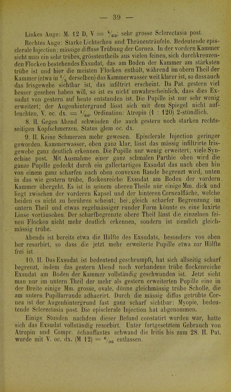 Linkes Auge: M. 12 D, V = 6/60; sehr grosse Sclerectasia post. Rechtes Auge: Starke Lichtscheu und Thränenträufeln. Bedeutende epis- clerale Injection; massige diffuse Trübung der Cornea. In der vordem Kammer sieht man ein sehr trübes, grösstentheils aus vielen feinen, sich durchkreuzen- den Flocken bestehendes Exsudat, das am Boden der Kammer am stärksten trübe ist und hier die meisten Flocken enthält, während im obern Theil der Kammer (etwa in % derselben) das Kammerwasser weit klarer ist, so dassauch das Irisgewebe sichtbar ist, das infiltrirt erscheint. Da Pat. gestern viel besser gesehen haben will, so ist es nicht unwahrscheinlich, dass dies Ex- sudat von gestern auf heute entstanden ist. Die Pupille ist nur sehr wenig- erweitert; der Augenhintergrund lässt sich mit dem Spiegel nicht auf- leuchten. V. oc. dx. == y60. Ordination: Atropin (1 : 120) 2-stündlich. 8. II. Gegen Abend schwinden die auch gestern noch starken rechts- seitigen Kopfschmerzen. Status j,dem oc. dx. 9. II. Keine Schmerzen mehr gewesen. Episclerale Injection geringer geworden. Kammerwasser, oben ganz klar, lässt das mässig infiltrirte Iris- gewebe ganz deutlich erkennen. Die Pupille nur wenig erweitert; viele Syn- echiae post. Mit Ausnahme einer ganz schmalen Parthie oben wird die ganze Pupille gedeckt durch ein gallertartiges Exsudat das nach oben hin von einem ganz scharfen nach oben convexen Rande begrenzt wird, unten in das wie gestern trübe, flockenreiche Exsudat am Boden der vordem. Kammer übergeht. Es ist in seinem oberen Theile nur einige Mm. dick und liegt zwischen der vorderen Kapsel und der hinteren Cornealfläche, welche beiden es nicht zu berühren scheint; bei.gleich scharfer Begrenzung im untern Theil und etwas regelmässiger runder Form könnte es eine luxirte Linse vortäuschen. Der scharfbegrenzte obere Theil lässt die einzelnen fei- nen Flocken nicht mehr deutlich erkennen, sondern ist ziemlich gleich- massig trübe. Abends ist bereits etwa die Hälfte des Exsudats, besonders von oben her resorbirt, so dass die jetzt mehr erweiterte Pupille etwa zur Hälfte frei ist. 10. II. Das Exsudat ist bedeutend geschrumpft, hat sich allseitig scharf begrenzt, indem das gestern Abend noch vorhandene trübe flockenreiche Exsudat am Boden der Kammer vollständig geschwunden ist. Jetzt sieht man nur im untern Theil der mehr als gestern erweiterten Pupille eine in der Breite einige Mm. grosse, ovale, dünne gleichmässig trübe Scholle, die am untern Pupillarrande adhaerirt. Durch die mässig diffus getrübte Cor- nea ist der Augenhintergrund fast ganz scharf sichtbar: Myopie, bedeu- tende Sclerectasia post. Die episclerale Injection hat abgenommen. Einige Stunden nachdem dieser Befund constatirt worden war, hatte sich das Exsudat vollständig resorbirt. Unter fortgesetztem Gebrauch von Atropin und Compr. echauffantes schwand die Iritis bis zum 28. II. Pat. wurde mit V. oc. dx. (M 12) = 6/36 entlassen.