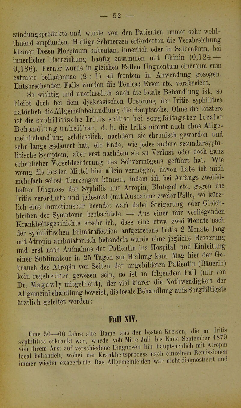 Zündungsprodukte ■ und wurde von den Patienten immer sehr wohl- tuend empfunden. Heftige Schmerzen erforderten die Verabreichung- kleiner Dosen Morphium subcutan, innerlich oder in Salbenform, bei innerlicher Darreichung häufig zusammen mit Chinin (0,124 — 0 186). Ferner wurde in gleichen Fällen Unguentum cinereum cum extracto belladonnae (8:1) ad frontem in Anwendung gezogen. Entsprechenden Falls wurden die Tonica: Eisen etc. verabreicht. So wichtig und unerlässlich auch die locale Behandlung ist, so bleibt doch bei dem dyskrasischen Ursprung der Iritis syphilitica natürlich die Allgemeinbehandlung die Hauptsache. Ohne die letztere ist die syphilitische Iritis selbst bei sorgfältigster localer Behandlung unheilbar, d. h. die Iritis nimmt auch ohne Allge- meinbehandlung schliesslich, nachdem sie chronisch geworden und sehr lange gedauert hat, ein Ende, wie jedes andere secundärsyphi- litische Symptom, aber erst nachdem sie zu Verlust oder doch ganz erheblicher Verschlechterung des Sehvermögens geführt hat. Wie wenig die localen Mittel hier allein vermögen, davon habe ich mich mehrfach selbst überzeugen können, indem ich bei Anfangs zweifel- hafter Diagnose der Syphilis nur Atropin, Blutegel etc. gegen die Iritis verordnete und jedesmal (mit Ausnahme zweier Fälle, wo kurz- lich eine Inunctionscur beendet war) dabei Steigerung oder Gleich- bleiben der Symptome beobachtete. — Aus einer mir vorliegenden Krankheitsgeschichte ersehe ich, dass eine etwa zwei Monate nach der syphilitischen Primäraffection aufgetretene Iritis 2 Monate lang mit Atropin ambulatorisch behandelt wurde ohne jegliche Besserung und erst nach Aufnahme der Patientin ins Hospital und Einleitung einer Sublimatcur in 25 Tagen zur Heilung kam. Mag hier der (*e- hrauch des Atropin von Seiten der ungebildeten Patientin (Bauerin) kein regelrechter gewesen sein, so ist in folgendem Fall (mir von Dr Magawly mitgetheilt), der viel klarer die Notwendigkeit der Allgemeinbehandlung beweist, die locale Behandlung aufs Sorgfaltigste ärztlich geleitet worden: Fall XIV. Eine 50—60 Jahre alte Dame aus den besten kreisen, die an Iritis syphilitica erkrankt war, wurde voll Mitte Juli bis Ende September 187« von ihrem Arzt auf verschiedene Diagnosen hin hauptsächlich mit Atropin local behandelt, wobei der Krankheitsprocess nach einzelnen Remissionen immer wieder exaeerbirte. Das Allgemeinleiden war nicht diagnostieirt und