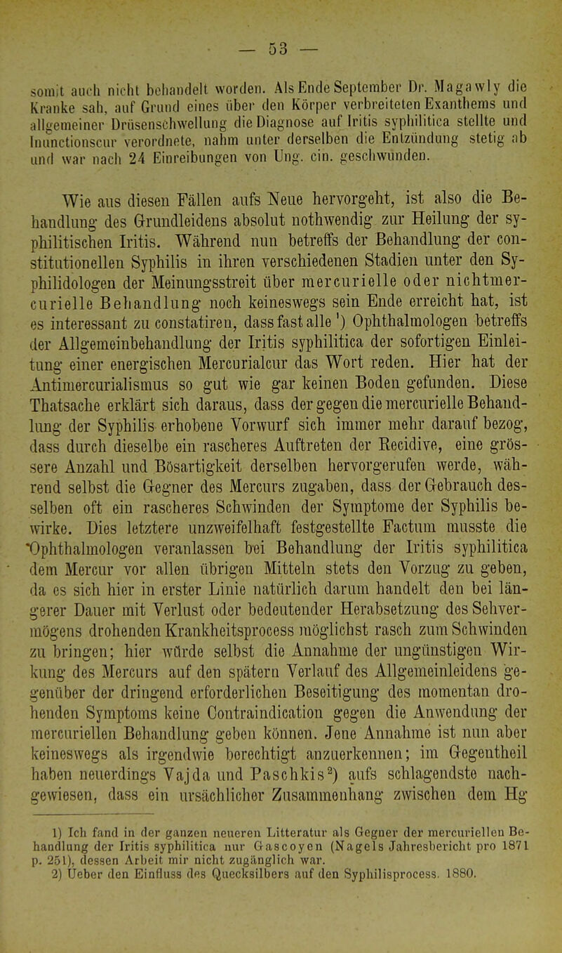 somit auch nicht behandelt worden. Als Ende September Dr. Magawly die Kranke sah, auf Grund eines über den Körper verbreiteten Exanthems und allgemeiner Drüsenschwellung die Diagnose auf Iritis syphilitica stellte und fnunetionseur verordnete, nahm unter derselben die Entzündung stetig ab und war nach 24 Einreibungen von Ung. ein. geschwunden. Wie aus diesen Fällen aufs Neue hervorgellt, ist also die Be- handlung- des Grundleidens absolut nothwendig zur Heilung der sy- philitischen Iritis. Während nun betreffs der Behandlung der con- stitutionellen Syphilis in ihren verschiedenen Stadien unter den Sy- philidologen der Meinungsstreit über mercurielle oder nichtmer- curielle Behandlung noch keineswegs sein Ende erreicht hat, ist es interessant zu constatiren, dass fast alle ') Ophthalmologen betreffs der Allgemeinbehandlung- der Iritis syphilitica der sofortigen Einlei- tung einer energischen Mercurialcur das Wort reden. Hier hat der Antimercurialismus so gut wie gar keinen Boden gefunden. Diese Thatsache erklärt sich daraus, dass der gegen die mercurielle Behand- lung der Syphilis erhobene Vorwurf sich immer mehr darauf bezog, dass durch dieselbe ein rascheres Auftreten der Recidive, eine grös- sere Anzahl und Bösartigkeit derselben hervorgerufen werde, wäh- rend selbst die Gregner des Mercurs zugaben, dass der Gebrauch des- selben oft ein rascheres Schwinden der Symptome der Syphilis be- wirke. Dies letztere unzweifelhaft festgestellte Factum musste die Ophthalmologen veranlassen bei Behandlung der Iritis syphilitica dem Mercur vor allen übrigen Mitteln stets den Vorzug zu geben, da es sich hier in erster Linie natürlich darum handelt den bei län- gerer Dauer mit Verlust oder bedeutender Herabsetzung des Sehver- mögens drohenden Krankheitsprocess möglichst rasch zum Schwinden zu bringen; hier würde selbst die Annahme der ungünstigen Wir- kung des Mercurs auf den spätem Verlauf des Allgemeinleidens ge- genüber der dringend erforderlichen Beseitigung des momentan dro- henden Symptoms keine Contraindication gegen die Anwendung der mercuriellen Behandlung geben können. Jene Annahme ist nun aber keineswegs als irgendwie berechtigt anzuerkennen; im Gegeutheil haben neuerdings Vajda und Paschkis2) aufs schlagendste nach- gewiesen, dass ein ursächlicher Zusammenhang zwischen dem Hg 1) Ich fand in der ganzen neueren Litteratur als Gegner der mercuriellen Be- handlung der Iritis syphilitica nur Gascoyen (Nagels Jahresbericht pro 1871 p. 251), dessen Arbeit mir nicht zugänglich war. 2) Ueber den Einfluss des Quecksilbers auf den Syphilisprocess. 1880.