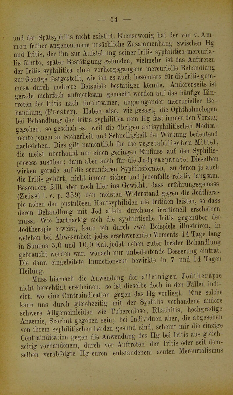 und der Spätsyphilis nicht existirt. Ebensowenig hat der von v. Am- nion früher angenommene ursächliche Zusammenhang zwischen Hg und Iritis, der ihn zur Aufstellung seiner Iritis syphilitko-mercuria- lis führte, später Bestätigung gefunden, vielmehr ist das Auftreten der Iritis syphilitica ohne vorhergegangene mercurielle Behandlung zur Genüge festgestellt, wie ich es auch besonders für die Iritis gum- mosa durch mehrere Beispiele bestätigen könnte. Andererseits ist gerade mehrfach aufmerksam gemacht worden auf das häufige Ein- treten der Iritis nach furchtsamer, ungenügender mercurieller Be- handlung (Förster). Haben also, wie gesagt, die Ophthalmologen bei Behandlung der Iritis syphilitica dem Hg fast immer den Vorzug gegeben, so geschah es, weil die übrigen antisyphilitischen Medica- mente jenem an Sicherheit und Schnelligkeit der Wirkung bedeutend nachstehen. Dies gilt namentlich für die vegetabilischen Mittel, die meist überhaupt nur einen geringen Einfluss auf den Syphilis- process ausüben; dann aber auch für die Jodpraeparate. Dieselben wirken gerade auf die secundären Syphilisformen, zu denen ja auch die Iritis gehört, nicht immer sicher und jedenfalls relativ langsam. Besonders fällt aber noch hier ins Gewicht, dass erfahrungsgemäß (Zeissl 1 c. p. 359) den meisten Widerstand gegen die Jodthera- pie neben den pustulösen Hautsyphiliden die Iritiden leisten, so dass dereu Behandlung mit Jod allein durchaus irrationell erscheinen muss Wie hartnäckig sich die syphilitische Iritis gegenüber der Jodtherapie erweist, kann ich durch zwei Beispiele illustnren m welchen bei Abwesenheit jedes erschwerenden Moments HTage lang in Summa 5,0 und 10,0 Kai. jodat. neben guter localer Behandlung gebraucht worden war, wonach nur unbedeutende Besserung eintrat. Die dann eingeleitete Inunctionscur bewirkte in 7 uud 14 Tagen Heilung. . . ' ,. Muss hiernach die Anwendung der alleinigen Jodtherapie nicht berechtigt erscheinen, so ist dieselbe doch in deu Fällen nidi- cirt, wo eine Contraindication gegen das Hg vorliegt, Eine solche kann uns durch gleichzeitig mit der Syphilis vorhandene andere schwere Allgemeinleiden wie Tubercnlose, Rhaclutis, hochgradige Anaemie, Scorbut gegeben sein; bei Individuen aber, die abgesehen von ihrem syphilitischen Leiden gesund sind, scheint mir die einzige Contraindication gegen die Anwenduug des Hg bei Iritis aus gleich- zeitig vorhandenem, durch vor Auftreten der Iritis oder seit dem- selben verabfolgte Hg-curen entstandenem acuten Mcrcurialisimis