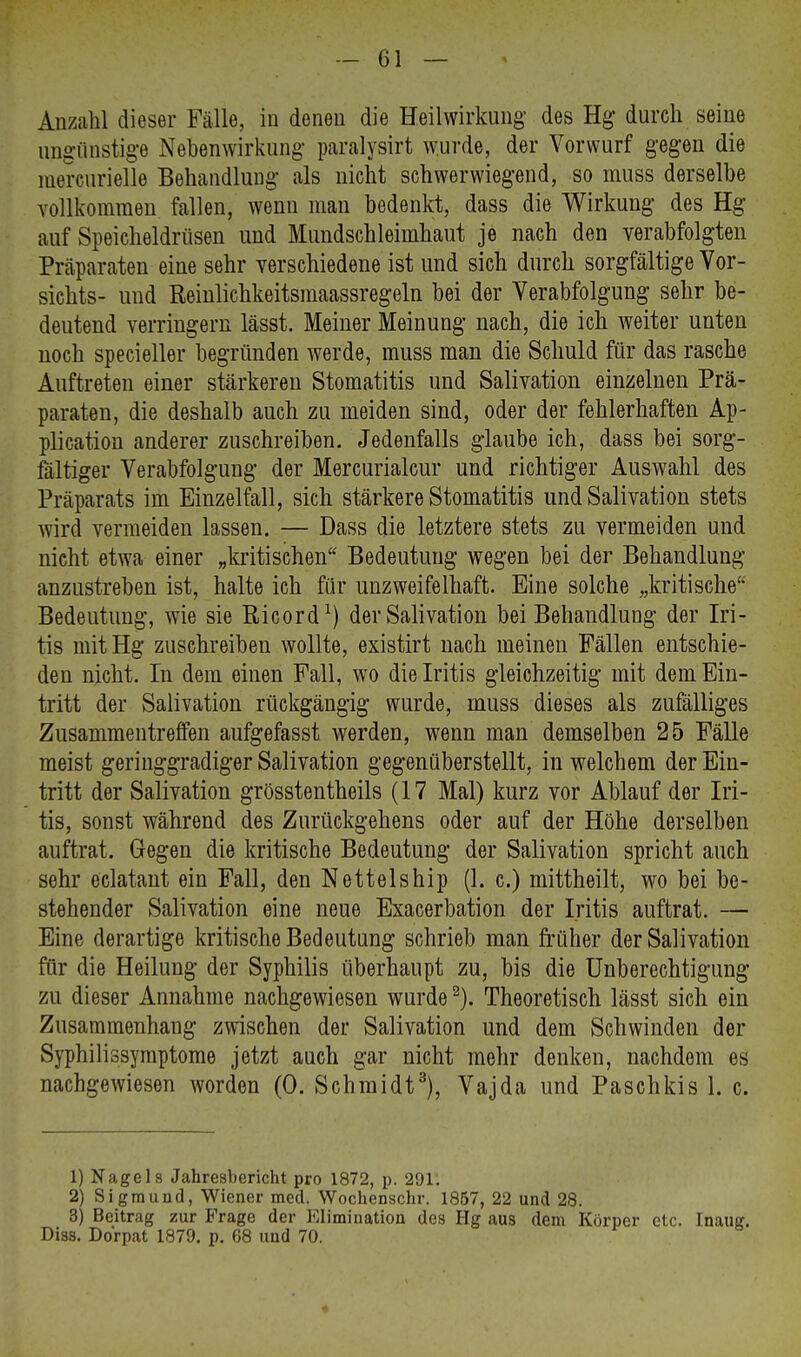 Anzahl dieser Fälle, in denen die Heilwirkung des Hg- durch seine ungünstige Nebenwirkung paralysirt wurde, der Vorwurf gegen die mercurielle Behandlung als nicht schwerwiegend, so muss derselbe vollkommen fallen, wenn man bedenkt, dass die Wirkung des Hg auf Speicheldrüsen und Mundschleimhaut je nach den verabfolgten Präparaten eine sehr verschiedene ist und sich durch sorgfältige Vor- sichts- und Reinlichkeitsmaassregeln bei der Verabfolgung sehr be- deutend verringern lässt. Meiner Meinung nach, die ich weiter unten noch specieller begründen werde, muss man die Schuld für das rasche Auftreten einer stärkeren Stomatitis und Salivation einzelnen Prä- paraten, die deshalb auch zu meiden sind, oder der fehlerhaften Ap- plication anderer zuschreiben. Jedenfalls glaube ich, dass bei sorg- fältiger Verabfolgung der Mercurialcur und richtiger Auswahl des Präparats im Einzelfall, sich stärkere Stomatitis und Salivation stets wird vermeiden lassen. — Dass die letztere stets zu vermeiden und nicht etwa einer „kritischen Bedeutung wegen bei der Behandlung anzustreben ist, halte ich für unzweifelhaft. Eine solche „kritische Bedeutung, wie sie ßicord1) der Salivation bei Behandlung der Iri- tis mit Hg zuschreiben wollte, existirt nach meinen Fällen entschie- den nicht. In dem einen Fall, wo die Iritis gleichzeitig mit dem Ein- tritt der Salivation rückgängig wurde, muss dieses als zufälliges Zusammentreffen aufgefasst werden, wenn man demselben 25 Fälle meist geringgradiger Salivation gegenüberstellt, in welchem der Ein- tritt der Salivation grösstenteils (17 Mal) kurz vor Ablauf der Iri- tis, sonst während des Zurückgehens oder auf der Höhe derselben auftrat. Gegen die kritische Bedeutung der Salivation spricht auch sehr eclatant ein Fall, den Netteiship (1. c.) mittheilt, wo bei be- stehender Salivation eine neue Exacerbation der Iritis auftrat. — Eine derartige kritische Bedeutung schrieb man früher der Salivation für die Heilung der Syphilis überhaupt zu, bis die Unberechtigung zu dieser Annahme nachgewiesen wurde2). Theoretisch lässt sich ein Zusammenhang zwischen der Salivation und dem Schwinden der Syphilissymptome jetzt auch gar nicht mehr denken, nachdem es nachgewiesen worden (0. Schmidt3), Vajda und Paschkis 1. c. 1) Nagels Jahresbericht pro 1872, p. 291: 2) Sigmund, Wiener med. Wochenschr. 1857, 22 und 28. 3) Beitrag zur Frage der Elimination des Hg aus dem Körper etc. Inaug. Diss. Dorpat 1879. p. 68 und 70.