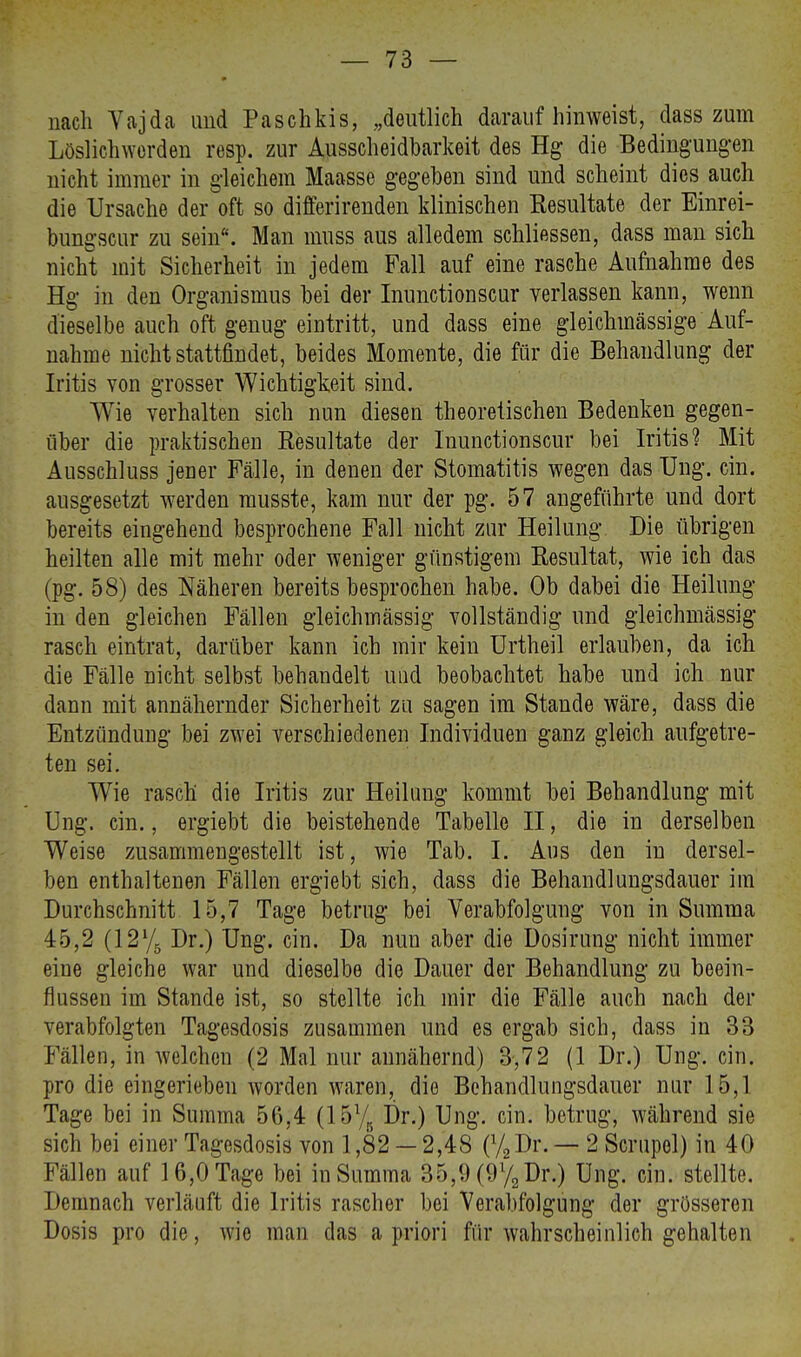 nach Vajda und Paschkis, „deutlich darauf hinweist, dass zum Löslichwerden resp. zur Ausseneidbarkeit des Hg die Bedingungen nicht immer in gleichem Maasse gegeben sind und scheint dies auch die Ursache der oft so differirenden klinischen Kesultate der Einrei- bungscur zu sein. Man muss aus alledem schliessen, dass man sich nicht mit Sicherheit in jedem Fall auf eine rasche Aufnahme des Hg in den Organismus bei der Inunctionscur verlassen kann, wenn dieselbe auch oft genug eintritt, und dass eine gleichmässige Auf- nahme nicht stattfindet, beides Momente, die für die Behandlung der Iritis von grosser Wichtigkeit sind. Wie verhalten sich nun diesen theoretischen Bedenken gegen- über die praktischen Resultate der Inunctionscur bei Iritis? Mit Ausschluss jener Fälle, in denen der Stomatitis wegen das Ung. ein. ausgesetzt werden musste, kam nur der pg. 57 angeführte und dort bereits eingehend besprochene Fall nicht zur Heilung. Die übrigen heilten alle mit mehr oder weniger günstigem Resultat, wie ich das (pg. 58) des Näheren bereits besprochen habe. Ob dabei die Heilung in den gleichen Fällen gleichmässig vollständig und gleichmässig rasch eintrat, darüber kann ich mir kein Urtheil erlauben, da ich die Fälle nicht selbst behandelt und beobachtet habe und ich nur dann mit annähernder Sicherheit zu sagen im Stande wäre, dass die Entzündung bei zwei verschiedenen Individuen ganz gleich aufgetre- ten sei. Wie rasch die Iritis zur Heilung kommt bei Behandlung mit Ung. ein., ergiebt die beistehende Tabelle II, die in derselben Weise zusammengestellt ist, wie Tab. I. Aus den in dersel- ben enthaltenen Fällen ergiebt sich, dass die Behandlungsdauer im Durchschnitt 15,7 Tage betrug bei Verabfolgung von in Summa 45,2 (12Y5 Dr.) Ung. ein. Da nun aber die Uosirung nicht immer eine gleiche war und dieselbe die Dauer der Behandlung zu beein- flussen im Stande ist, so stellte ich mir die Fälle auch nach der verabfolgten Tagesdosis zusammen und es ergab sich, dass in 33 Fällen, in welchen (2 Mal nur annähernd) 3,72 (1 Dr.) Ung. ein. pro die eingerieben worden waren, die Behandlungsdauer nur 15,1 Tage bei in Summa 56,4 (15% Dr.) Ung. ein. betrug, während sie sich bei einer Tagesdosis von 1,82 — 2,48 (%Dr. — 2 Scrupol) in 40 Fällen auf 16,0 Tage bei in Summa 35,9 (9% Dr.) Ung. ein. stellte. Demnach verläuft die Iritis rascher bei Verabfolgung der grösseren Dosis pro die, wie man das a priori für wahrscheinlich gehalten