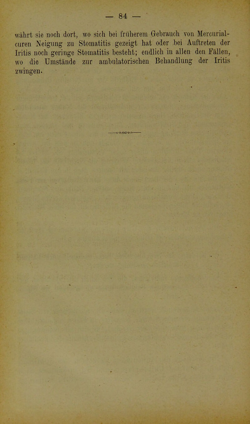 währt sie noch dort, wo sich bei früherem Gebrauch von Mercurial- curen Neigung' zu Stomatitis gezeigt hat oder hei Auftreten der Iritis noch geringe Stomatitis besteht; ondlich in allen den Fällen, wo die Umstände zur ambulatorischen Behandlung der Iritis