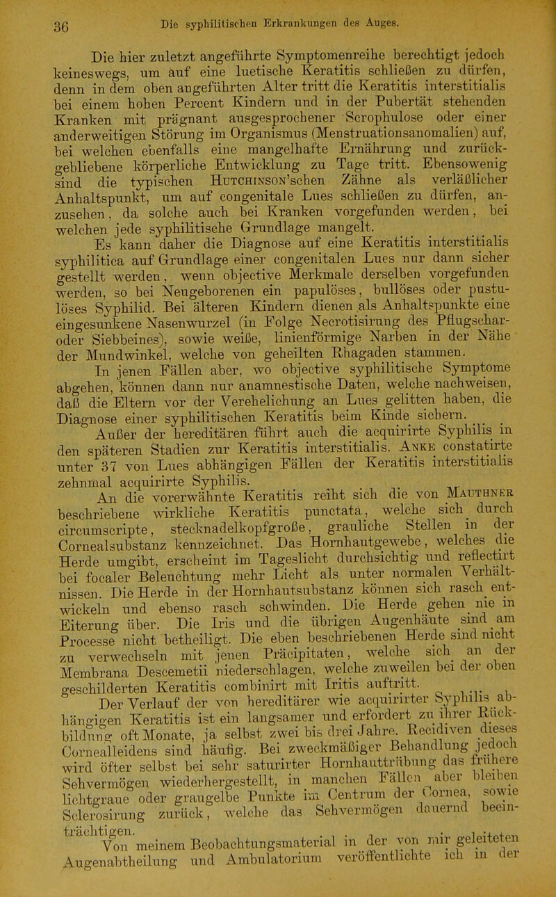 Die hier zuletzt angeführte Symptomenreihe berechtigt jedoch keineswegs, um auf eine luetische Keratitis schließen zu dürfen, denn in dem oben angeführten Alter tritt die Keratitis interstitialis bei einem hohen Percent Kindern und in der Pubertät stehenden Kranken mit prägnant ausgesprochener Scrophulose oder einer anderweitigen Störung im Organismus (Menstruationsanomalien) auf, bei welchen ebenfalls eine mangelhafte Ernährung und zurück- gebliebene körperliche Entwicklung zu Tage tritt. Ebensowenig sind die typischen HuTCHiNSON'schen Zähne als verläßlicher Anhaltspunkt, um auf congenitale Lues schließen zu dürfen, an- zusehen , da solche auch bei Kranken vorgefunden werden, bei welchen jede syphilitische Grundlage mangelt. Es kann daher die Diagnose auf eine Keratitis interstitialis syphilitica auf Grrundlage einer congenitalen Lues nur dann sicher gestellt werden, wenn objective Merkmale derselben vorgefunden werden, so bei Neugeborenen ein papulöses, bullöses oder pustu- löses Syphilid. Bei älteren Kindern dienen als Anhaltspunkte eine eingesunkene Nasenwurzel (in Folge Necrotisirung des Pfiugschar- oder Siebbeines), sowie weiße, linienförmige Narben in der Nähe der Mundwinkel, welche von geheilten Rhagaden stammen. In jenen Fällen aber, wo objective syphilitische Symptome abgehen, können dann nur anamnestische Daten, welche nachweisen, daß die Eltern vor der Verehelichung an Lues gelitten haben, die Diagnose einer syphilitischen Keratitis beim Kinde sichern. Außer der hereditären führt auch die acquirirte Syphilis m den späteren Stadien zur Keratitis interstitialis. Anke constatirte unter 37 von Lues abhängigen Fällen der Keratitis interstitialis zehnmal acquirirte Syphilis. An die vorerwähnte Keratitis reiht sich die von Mauthnkr beschriebene wirkliche Keratitis punctata, welche sich_ durch circumscripte, stecknadelkopfgroße, grauliche Stellen m der Cornealsubstanz kennzeichnet. Das Hornhautgewebe, welches die Herde umgibt, erscheint im Tageslicht durchsichtig und refiectirt bei focaler Beleuchtung mehr Licht als unter normalen Verhält- nissen Die Herde in der Hornhautsubstanz können sich rasch_ ent- wickeln und ebenso rasch schwinden. Die Herde gehen_ nie m Eiterung über. Die Iris und die übrigen Augenhäute sind am Processe nicht betheiligt. Die eben beschriebenen Herde sind nicht zu verwechseln mit jenen Präcipitaten, welche sich_ an der Membrana Descemetii niederschlagen, welche zuweilen bei der oben geschilderten Keratitis combinirt mit Iritis auftritt. Der Verlauf der von hereditärer wie acquirirter byplnlis ab- hängigen Keratitis ist ein langsamer und erfordert zu ihrer Ruck- bildung oft Monate, ja selbst zwei bis drei Jahre Recidiven dieses Cornealleidens sind häufig. Bei zweckmäßiger Behandlung jedoch wird öfter selbst bei sehr saturirter Hornhauttrübung das Iruhere Sehvermögen wiederhergestellt, in manchen Fällen aber bleiben lichtgraue oder graugelbe Punkte im Centrum der (.ornea, sowie Sclerosirung zurück, welche das Sehvermögen dauernd beein- trachtigen.^^_^^^ Beobachtungsmaterial in der von mir geleiteten Augenabtheilung und Ambulatorium veröflPentlichte ich in der