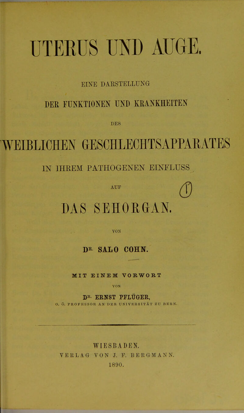 EINE DARSTELLUNG DER FUNKTIONEN UND KRANKHEITEN DES WEIBLICHEN GESCHLECHTSAPPAMTES IN IHREM PATHOGENEN EINFLUSS t auf /j^ DAS SEHOKGfAN. VON DR SALO COHN. MIT EINEM VORWORT VON DR ERNST PFLÜGER, O. Ü. PROFESSOR AN DER UNIVERSITÄT ZU BERN. WIESBADEN. VERLAG VON J. F. BERGMANN. 1890.