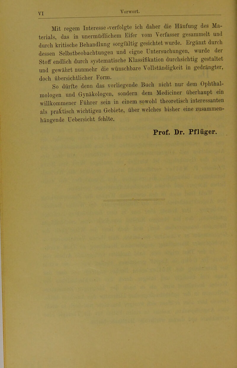 Vorwort. Mit regem Interesse .verfolgte ich daher die Häufung des Ma- terials, das in unermüdlichem Eifer vom Verfasser gesammelt und durch kritische Behandlung sorgfältig gesichtet wurde. Ergänzt durch dessen Selbstbeobachtungen und eigne Untersuchungen, wurde der Stoff endlich durch systematische Klassifikation durchsichtig gestaltet und gewährt nunmehr die wünschbare Vollständigkeit in gedrängter, doch übersichtlicher Form. So dürfte denn das vorliegende Buch nicht nur dem Ophthal- mologen und Gynäkologen, sondern dem Mediciner überhaupt ein willkommener Führer sein in einem sowohl theoretisch interessanten als praktisch wichtigen Gebiete, über welches bisher eine zusammen- hängende üebersicht fehlte. Prof. Dr. Pflüger.