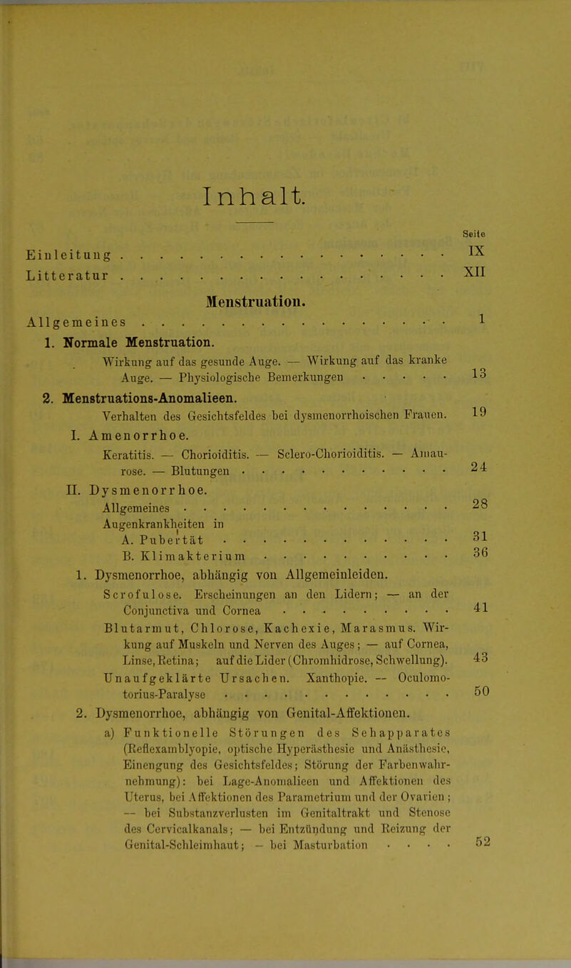 Inhalt Seite Einleitung • Litteratur . XII Menstruation. Allgemeines • • 1 1. Normale Menstruation. Wirkung auf das gesunde Auge. — Wirkung auf das kranke Auge. — Physiologische Bemerkungen 13 2. Menstruations-Anomalieen. Verhalten des Gesichtsfeldes bei dysmenorrhoischen Frauen. 19 I. Amenorrhoe. Keratitis. — Chorioiditis. — Sclero-Chorioiditis. — Amau- rose. — Blutungen 24 II. Dysmenorrhoe. Allgemeines 28 Augenkrankheiten in A. Pubertät • 31 B. Klimakterium 36 1. Dysmenorrhoe, abhängig von Allgemeinleiden. Scrofulose. Erscheinungen an den Lidern; — an der Conjunctiva und Cornea . 41 Blutarmut, Chlorose, Kachexie, Marasmus. Wir- kung auf Muskeln und Nerven des Auges; — auf Cornea, Linse, Retina; auf die Lider (Chromhidrose, Schwellung). 43 Unaufgeklärte Ursachen. Xanthopie. — Oculomo- torius-Paralyse 50 2. Dysmenorrhoe, abhängig von Genital-Affektionen. a) Funktionelle Störungen des Sehapparates (Reflexamblyopie, optische Hyperästhesie und Anästhesie, Einengung des Gesichtsfeldes; Störung der Farbenwahr- nehmung): bei Lage-Anonialieen und Affektionen des Uterus, bei Affektionen des Parametrium und der Ovarien ; — bei Substanzverlusten im Genitaltrakt und Stenose des Cervicalkanals; — bei Entzündung und Reizung der Genital-Schleimhaut; - bei Masturbation .... 52