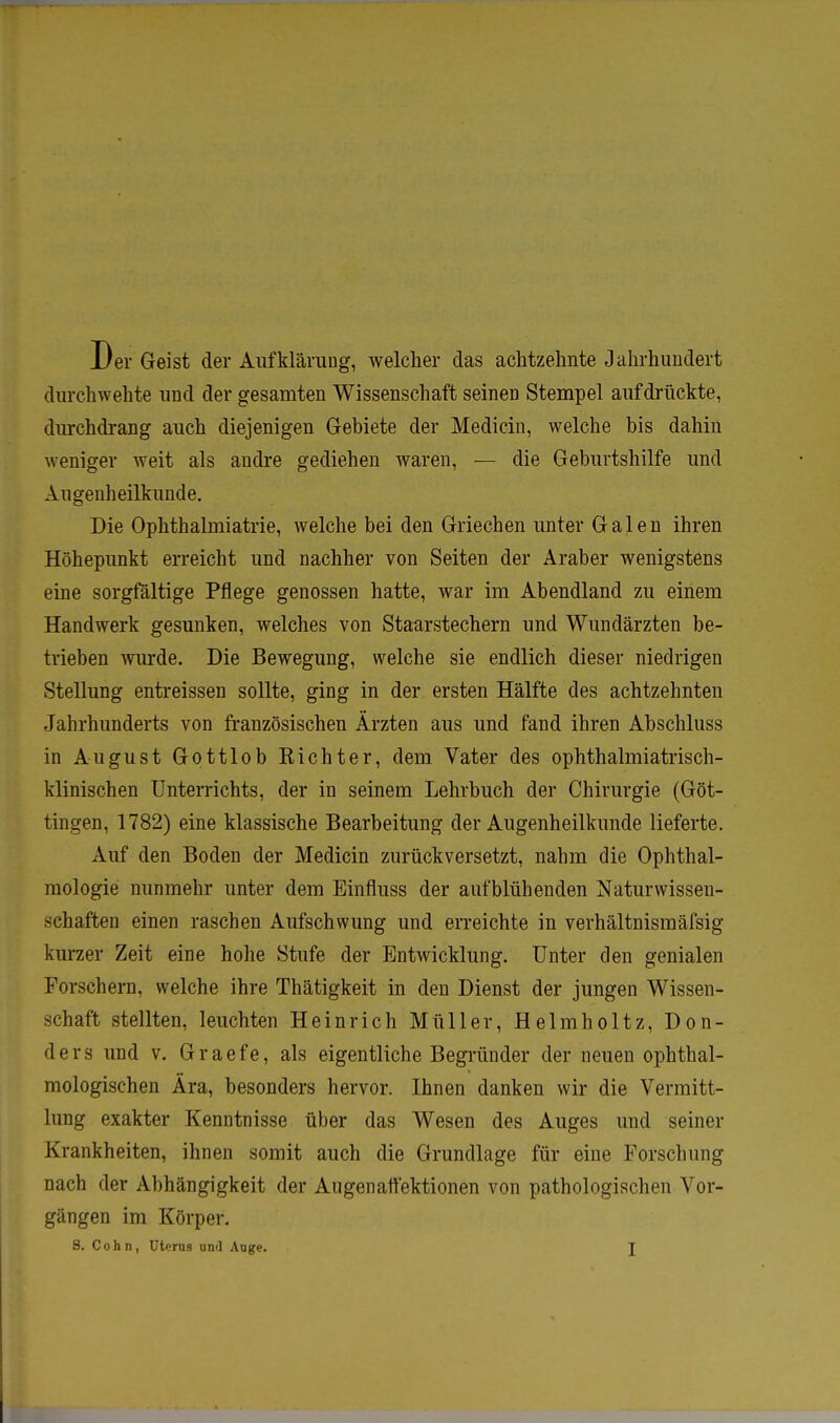 Der Geist der Aufklärung, welcher das achtzehnte Jahrhundert durchwehte und der gesamten Wissenschaft seinen Stempel aufdrückte, durchdrang auch diejenigen Gebiete der Medicin, welche bis dahin weniger weit als andre gediehen waren, — die Geburtshilfe und Augenheilkunde. Die Ophthalmiatrie, welche bei den Griechen unter Galen ihren Höhepunkt erreicht und nachher von Seiten der Araber wenigstens eine sorgfältige Pflege genossen hatte, war im Abendland zu einem Handwerk gesunken, welches von Staarstechern und Wundärzten be- trieben wurde. Die Bewegung, welche sie endlich dieser niedrigen Stellung entreissen sollte, ging in der ersten Hälfte des achtzehnten Jahrhunderts von französischen Ärzten aus und fand ihren Abschluss in August Gottlob Eichter, dem Vater des ophthalmiatrisch- klinischen Unterrichts, der in seinem Lehrbuch der Chirurgie (Göt- tingen, 1782) eine klassische Bearbeitung der Augenheilkunde lieferte. Auf den Boden der Medicin zurückversetzt, nahm die Ophthal- mologie nunmehr unter dem Einfluss der aufblühenden Naturwissen- schaften einen raschen Aufschwung und erreichte in verhältnismäfsig kurzer Zeit eine hohe Stufe der Entwicklung. Unter den genialen Forschern, welche ihre Thätigkeit in den Dienst der jungen Wissen- schaft stellten, leuchten He in rieh Müller, Helmholtz, Don- ders und v. Graefe, als eigentliche Begründer der neuen ophthal- mologischen Ära, besonders hervor. Ihnen danken wir die Vermitt- lung exakter Kenntnisse über das Wesen des Auges und seiner Krankheiten, ihnen somit auch die Grundlage für eine Forschung nach der Abhängigkeit der Augenatfektionen von pathologischen Vor- gängen im Körper.