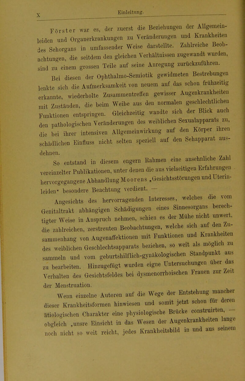 v Einleitung. Förster war es, der zuerst die Beziehungen der Allgemein- leiden und Organerkrankungen zu Veränderungen und Krankheiten ^es Sehorgans in umfassender Weise darstellte. Zahlreiche Beob- achtungen, die seitdem den gleichen Verhältnissen zugewandt wurden, sind zu einem grossen Teile auf seine Anregung zurückzuführen. Bei diesen der Ophthalmo-Semiotik gewidmeten Bestrebungen lenkte sich die Aufmerksamkeit von neuem auf das schon frühzeitig erkannte wiederholte Zusammentreffen gewisser Augenkrankheiten mit Zuständen, die beim Weibe aus den normalen geschlechtlichen Funktionen entspringen. Gleichzeitig wandte sich der Blick auch den pathologischen Veränderungen des weiblichen Sexualapparats zu, die bei ihrer intensiven Allgemeinwirkung auf den Körper ihren schädlichen Einfluss nicht selten speziell auf den Sehapparat aus- dehnen. So entstand in diesem engern Kähmen eine ansehnliche Zahl vereinzelter Publikationen, unter denen die aus vielseitigen Erfahrungen hervorgegangene Abhandlung Moor ens „Gesichtsstörungen und Uterin- leiden  besondere Beachtung verdient. — Angesichts des hervorragenden Interesses, welches die vom Genitaltrakt abhängigen Schädigungen eines Sinnesorgans berech- tigter Weise in Anspruch nehmen, schien es der Mühe nicht unweit, die zahlreichen, zerstreuten Beobachtungen, welche sich auf den Zu- sammenhang von Augenaffektionen mit Funktionen und Krankheiten des weiblichen Geschlechtsapparats beziehen, so weit als möglich zu sammeln und vom geburtshilflich-gynäkologischen Standpunkt aus zu bearbeiten. Hinzugefügt wurden eigne Untersuchungen über das Verhalten des Gesichtsfeldes bei dysmenorrhoischen Frauen zur Zeit der Menstruation. Wenn einzelne Autoren auf die Wege der Entstehung mancher dieser Krankheitsformen hinwiesen und somit jetzt schon für deren ätiologischen Charakter eine physiologische Brücke construirten, obgleich „unsre Einsicht in das Wesen der Augenkrankheiten lange noch nicht so weit reicht, jedes Krankheitsbild in und aus seinem