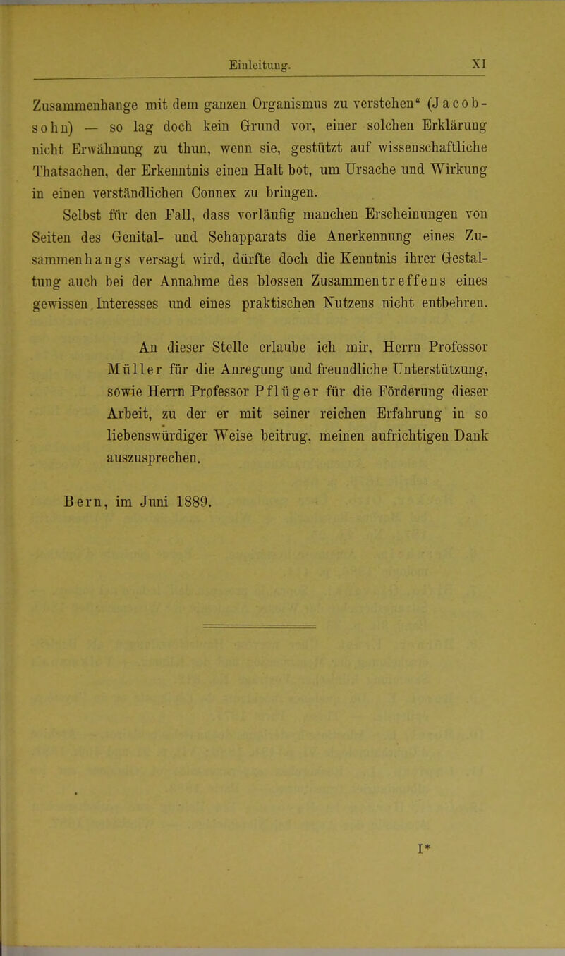 Zusammenhange mit dem ganzen Organismus zu verstehen (Jacob- sohn) — so lag doch kein Grund vor, einer solchen Erklärung nicht Erwähnung zu thun, wenn sie, gestützt auf wissenschaftliche Thatsachen, der Erkenntnis einen Halt bot, um Ursache und Wirkung in einen verständlichen Connex zu bringen. Selbst für den Fall, dass vorläufig manchen Erscheinungen von Seiten des Genital- und Sehapparats die Anerkennung eines Zu- sammenhangs versagt wird, dürfte doch die Kenntnis ihrer Gestal- tung auch bei der Annahme des blossen Zusammentreffens eines gewissen Interesses und eines praktischen Nutzens nicht entbehren. An dieser Stelle erlaube ich mir, Herrn Professor Müller für die Anregung und freundliche Unterstützung, sowie Herrn Professor P f 1 ü g e r für die Förderung dieser Arbeit, zu der er mit seiner reichen Erfahrung in so liebenswürdiger Weise beitrug, meinen aufrichtigen Dank auszusprechen. Bern, im Juni 1889.