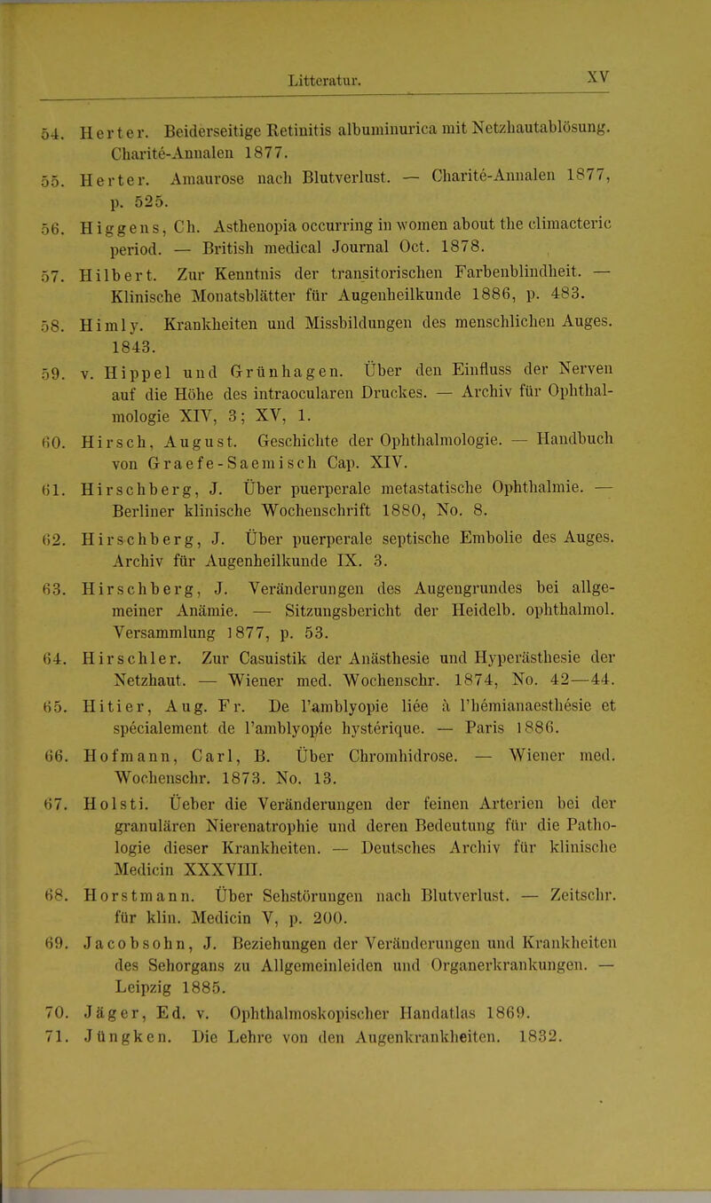 54. Herter. Beiderseitige Retinitis albuminurica mit Netzhautablösung. Charite-Annalen 1877. 55. Herter. Amaurose nach Blutverlust. — Charite-Annalen 1877, p. 525. 56. H i g g e n s, Ch. Asthenopia occurring in women about the climacteric period. — British medical Journal Oct. 1878. 57. Hilbert. Zur Kenntnis der transitorischen Farbenblindheit. — Klinische Monatsblätter für Augenheilkunde 1886, p. 483. 58. Himly. Krankheiten und Missbildungen des menschlichen Auges. 1843. 59. v. Hippel und Grün ha gen. Über den Einfluss der Nerven auf die Höhe des intraocularen Druckes. — Archiv für Ophthal- mologie XIV, 3; XV, 1. (50. H i r s c h, A u g u s t, Geschichte der Ophthalmologie. — Handbuch von Graefe-Saemisch Cap. XIV. 61. Hirschberg, J. Über puerperale metastatische Ophthalmie. — Berliner klinische Wochenschrift 1880, No. 8. ii2. Hirschberg, J. Über puerperale septische Embolie des Auges. Archiv für Augenheilkunde IX. 3. 63. Hirsehberg, J. Veränderungen des Augengrundes bei allge- meiner Anämie. — Sitzungsbericht der Heidelb. ophthalmol. Versammlung 1877, p. 53. 64. Hirschler. Zur Casuistik der Anästhesie und Hyperästhesie der Netzhaut. — Wiener med. Wochenschr. 1874, No. 42—44. 65. Hitier, Aug. Fr. De l'amblyopie liee ä l'hemianaesthesie et specialement de l'amblyopie hysterique. — Paris 1886. 66. Hofmann, Carl, B. Über Chromhidrose. — Wiener med. Wochenschr. 1873. No. 13. Holsti. Üeber die Veränderungen der feinen Arterien bei der granulären Nierenatrophie und deren Bedeutung für die Patho- logie dieser Krankheiten. — Deutsches Archiv für klinische Medicin XXXVIII. 68. Horstmann. Über Sehstöruugen nach Blutverlust. — Zeitschr. für Hin, Medicin V, p. 200. 69. Jacob söhn, J. Beziehungen der Veränderungen und Krankheiten des Sehorgans zu Allgemeinleiden und Organerkrankungen. — Leipzig 1885. 70. Jäger, Ed. v. Ophthalmoskopischer Handatlas 1869. 71. Jüngken. Die Lehre von den Augenkrankheiten. 1832.