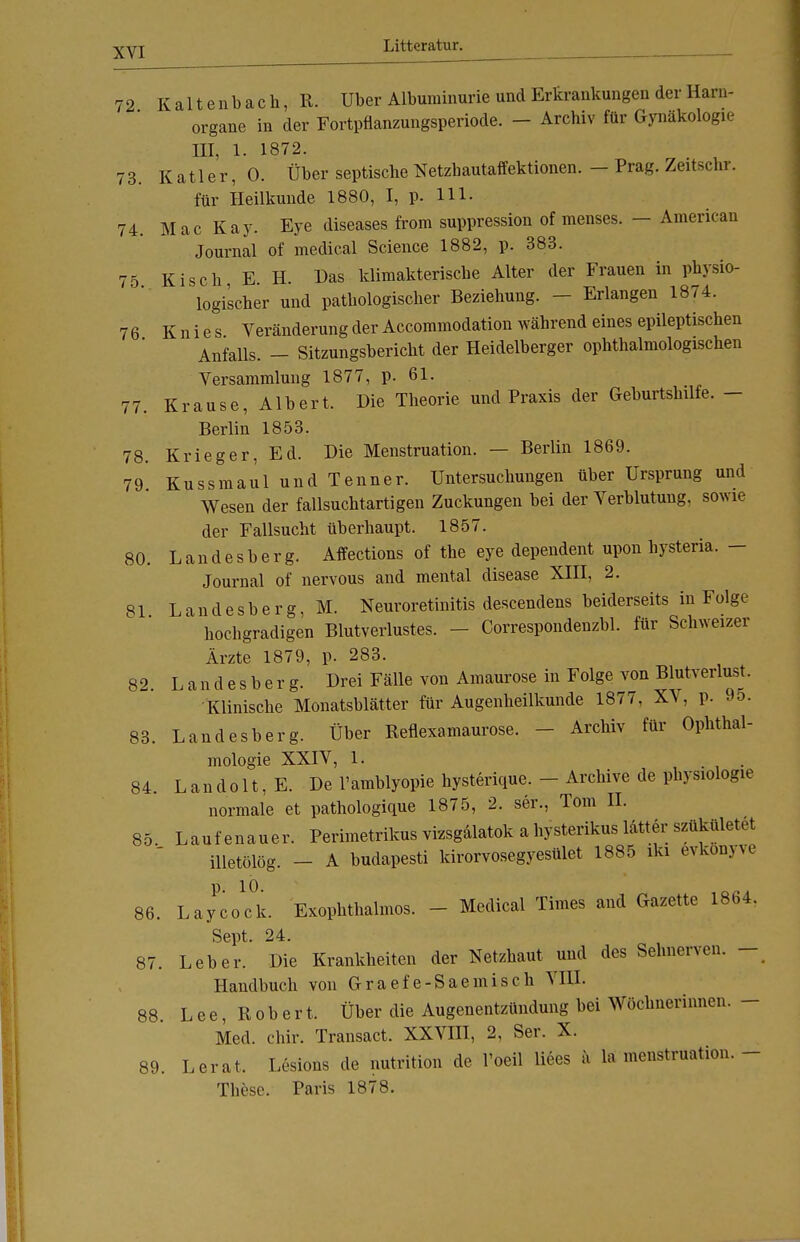 72 Kaltenbach, R. Uber Albuminurie und Erkrankungen der Harn- organe in der Fortpflanzungsperiode. - Archiv für Gynäkologie III, 1. 1872. 73. K a11 e r, 0. Über septische Netzhautaffektionen. - Prag. Zeitscnr. für Heilkunde 1880, I, p. 111. 74. Mac Kay. Eye diseases from suppression of menses. — American Journal of medical Science 1882, p. 383. 75 Kisch E. H. Das klimakterische Alter der Frauen in physio- logischer und pathologischer Beziehung. - Erlangen 1874. 76 Knies Veränderung der Accommodation während eines epileptischen Anfalls. - Sitzungsbericht der Heidelberger ophthalmologischen Versammlung 1877, p. 61. 77. Krause, Albert. Die Theorie und Praxis der Geburtshilfe. - Berlin 1853. 78. Krieger, Ed. Die Menstruation. — Berlin 1869. 79 Kussmaul und Tenner. Untersuchungen über Ursprung und Wesen der fallsuchtartigen Zuckungen bei der Verblutung, sowie der Fallsucht überhaupt. 1857. 80. Landesberg. Affections of the eye dependent upon hysteria. - Journal of nervous and mental disease XIII, 2. 81 Landesberg, M. Neuroretinitis descendens beiderseits in Folge hochgradigen Blutverlustes. - Correspondenzbl. für Schweizer Ärzte 1879, p. 283. 82. Landesberg. Drei Fälle von Amaurose in Folge von Blutverlust. Klinische Monatsblätter für Augenheilkunde 1877, XV, p. 95. 83. Landesberg. Über Reflexamaurose. - Archiv für Ophthal- mologie XXIV, 1. 84. Landolt, E. De l'amblyopie hysterique. - Archive de Physiologie normale et pathologique 1875, 2. ser., Tom II. 85 Laufenauer. Perimetrikus vizsgälatok a hysterikus latter szükületrt illetölög. - A budapesti kirorvosegyesület 1885 iki evkonyve 86. LaycoTk. Exophthalmos. - Medical Times and Gazette 1864. Sept. 24. 87. Leber. Die Krankheiten der Netzhaut und des Sehnerven. - Handbuch von Graefe-Saemisch VIII. 88. Lee, Robert. Über die Augenentzündung bei Wöchnerinnen. - Med. chir. Transact. XXVIII, 2, Ser. X. 89. Lerat. Lesions de nutritioii de l'oeil liees ä la menstruation. - These. Paris 1878.