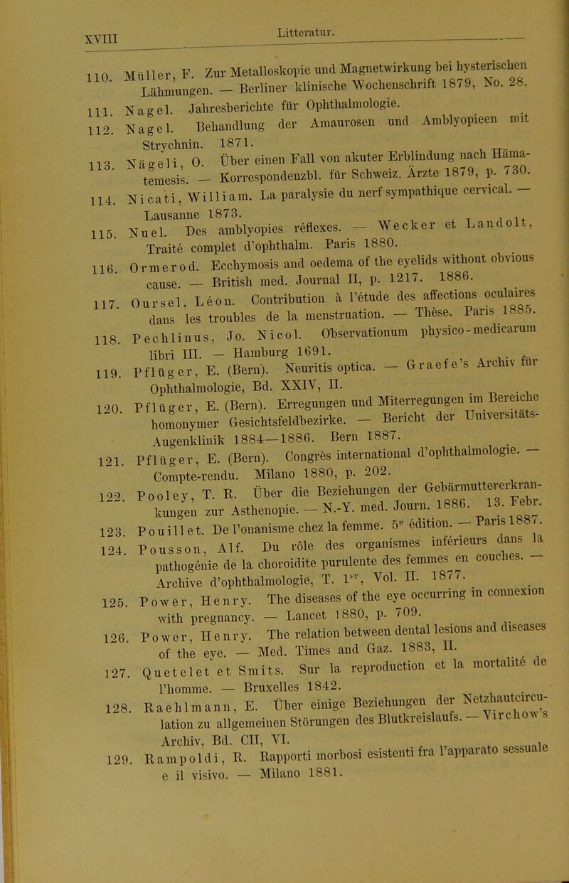 110 Litteratur. 113. 114 115 117 118 Müller F Zur Metalloskopie und Magnetwirkung bei hysterischen Lähmungen. - Berliner klinische Wochenschrift 1879, No. 28. III Nagel Jahresberichte für Ophthalmologie. 112*. Nagel. Behandlung der Amaurosen und Amblyopieen mit Strychnin. 1871. N ä g e 1 i 0 Über einen Fall von akuter Erblindung nach Hama- temesis. - Korrespondenzbl. für Schweiz. Ärzte 1879, p. 730. Nicati, William. La paralysie du nerf sympathique cervical. - Lausanne 1873. Nuel. Des amblyopies reflexes. ^- Wecker et Landolt, Traite complet d'ophthalm. Paris 1880. 116 Ormerod. Ecchymosis and oedema of the eyelids without obvious cause — British med. Journal II, p. 1217. 1886. Our sei Leon. Coutribution ä l'etude des affections oculaires dans les troubles de la menstruation. - These. Paris 188o. Pechlinus, Jo. Nicol. Observationum physico-medicarum libri ITI. — Hamburg 1691. 119. Pflüger, E. (Bern). Neuritis optica. - Graefe's Archiv für Ophthalmologie, Bd. XXIV, II. 100 Pflüger, E.(Bern). Erregungen und Miterregungen im Bereiche homonymer Gesichtsfeldbezirke. Bericht der Umvemtats- Augenklinik 1884—1886. Bern 1887. 121. Pflüger, E. (Bern). Congres international ^Ophthalmologie. - Compte-rendu. Milano 1880, p. 202. 122. Pooley, T. R. Über die Beziehungen der kungen zur Asthenopie. - N.-Y. med. Journ. 1886. 18. Febi. 123 Pouillet. De l'onanisme chez la femme. 511 edition. Paris 1öo7. 124 Pousson, Alf. Du röle des organismes inferieurs dans la pathogenie de la choroidite purulente des femmes en eouches. - Archive d'ophthalmologie, T. lr, Vol. II. 18m. 125. Power, Henry. The diseases of the eye occurring m connexion with pregnancy. — Lancet 1880, p. 709. 126. Power, Henry The relationbetween dental lesions and diseases of the eye. — Med. Times and Gaz. 1883, IL 127. Quetelet et Smits. Sur la reproduction et la mortahte de rhomme. — Bruxelles 1842. 128. Raehlmann, E. Üb er einige Beziehungen der Neteha» lationzu allgemeinen Störungen des Blutkreislaufs. - Vn che* Archiv, Bd. CII, VI. , 129. Rampoldi, R. Rapporti morbosi esistenti fra Tapparato sessuale e il visivo. — Milano 1881.