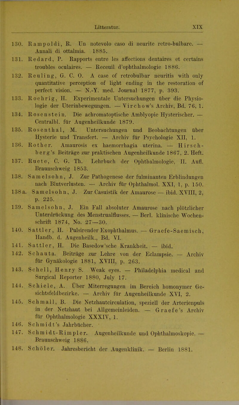 130. Rampoldi, R. Un notevolo caso di neunte retro-bulbare. — Annali di ottalmia. 1885. 131. Redard, P. Rapports entre les affections dentaires et certains troubles oculaires. — Receuil d'ophthalmologie 1886. 132. Reuling, G. C. 0. A case of retrobulbär neuritis with only quantitative perception of light ending in the restoration of perfect vision. — N.-Y. med. Journal 1877, p. 393. 133. Roebrig, H. Experimentale Untersuchungen über die Physio- logie der Uterinbewegungen. — Virchow's Archiv, Bd. 76, 1. 134. Rosenstein. Die achromatoptische Amblyopie Hysterischer. — Centralbl. für Augenheilkunde 1879. 135. Rosenthal, M. Untersuchungen und Beobachtungen über Hysterie und Transfert. — Archiv für Psychologie XII, 1. 136. Rother. Amaurosis ex haemorrhagia uterina. — H ir sc Ii - berg's Beiträge zur praktischen Augenheilkunde 1867, 2. Heft. 137. Ruete, C. G. Tb. Lehrbuch der Ophthalmologie, IL Aufl. Braunschweig 1853. 138. Samelsohn, J. Zur Pathogenese der fulminanten Erblindungen nach Blutverlusten. — Archiv für Ophthalmol. XXI, 1, p. 150. 138a. Samelsohn, J. Zur Casuistik der Amaurose — ibid. XVIII, 2, p. 225. 139. Samelsohn, J. Ein Fall absoluter Amaurose nach plötzlicher Unterdrückung des Menstrualflusses. — Berl. klinische Wochen- schrift 1874, No. 27—30. 140. Sattler, H. Pulsirender Exophthalmus. — Graefe-Saemisch, Handb. d. Augenheilk., Bd. VI. 141. Sattler, H. Die Basedow'sche Krankheit. — ibid. 142. Schaut a. Beiträge zur Lehre von der Eclampsie. — Archiv für Gynäkologie 1881, XVIII, p. 263. 143. Schell, Henry S. Weak eyes. — Philadelphia medical and Surgical Reporter 1880, July 17. 144. Schiele, A. Über Miterregungen im Bereich homonymer Ge- sichtsfeldbezirke. — Archiv für Augenheilkunde XVI, 2. 145. Sc hm all, B. Die Netzhautcirculation, speziell der Arterienpuls in der Netzhaut bei Allgemeinleiden. — Graefe's Archiv für Ophthalmologie XXXIV, 1. 146. Schmidt's Jahrbücher.  147. S c h m i d t - R i m p 1 e r. Augenheilkunde und Ophthalmoskopie. — Braunschweig 1886. 148. Schüler. Jahresbericht der Augenklinik. — Berlin 1881.