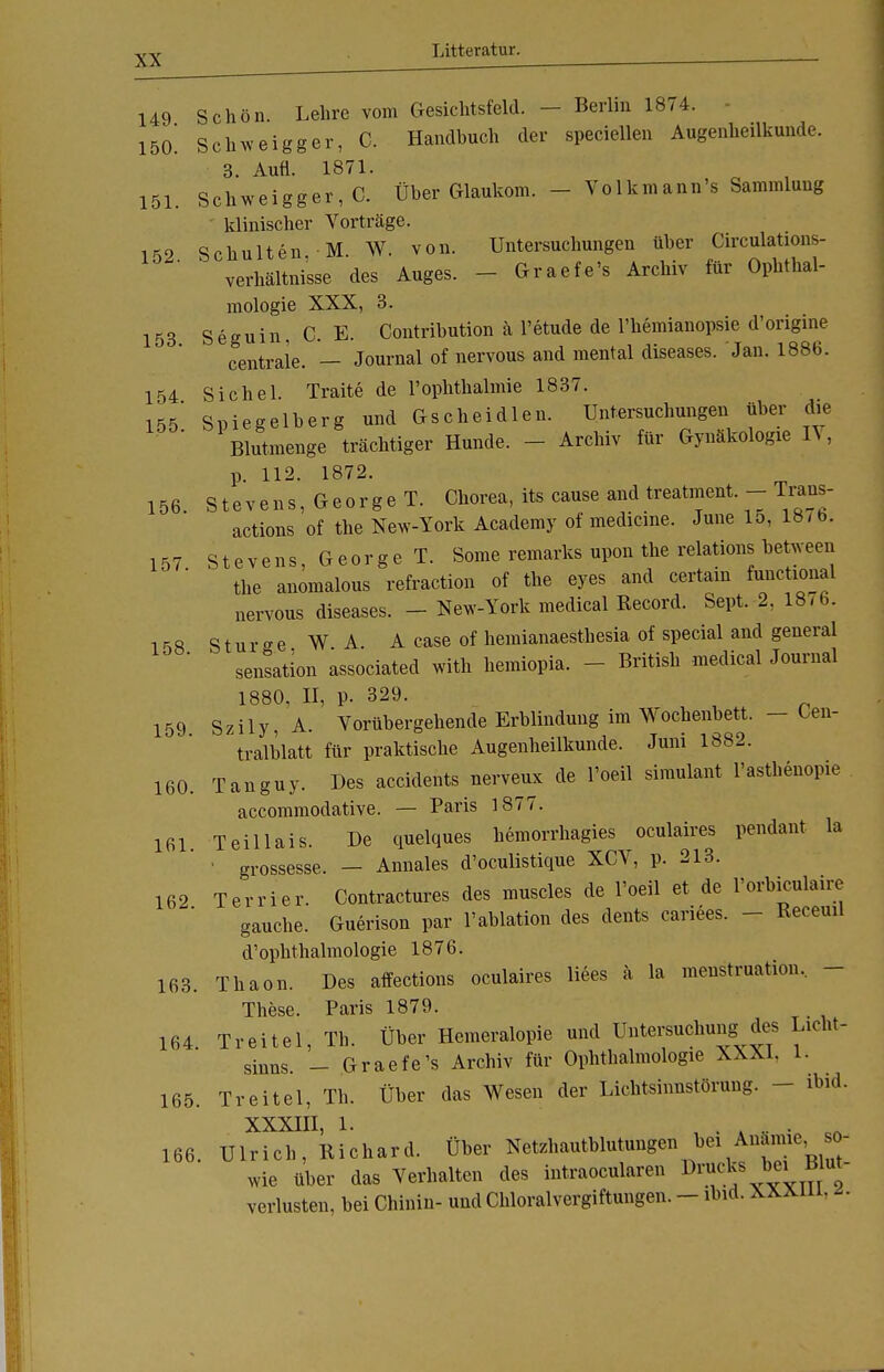 149 150 151 152 Schön Lehre vom Gesichtsfeld. — Berlin 1874. Schweigger, C. Handbuch der speciellen Augenheilkunde. 3. Aufl. 1871. Schweigger, C. Über Glaukom. - Volkmann's Sammlung klinischer Vorträge. Schulten M W. von. Untersuchungen über Circulations- verhältnisse des Auges. Graefe's Archiv für Ophthal- mologie XXX, 3. 153 Seguin, C. E. Contribution ä l'etude de l'hemianopsie d'origine centrale. — Journal of nervous and mental diseases. Jan. 1886. 154 Sichel. Traite de l'ophthalmie 1837. 155* Spiegelberg und Gscheidlen. Untersuchungen über die ' Blutmenge trächtiger Hunde. - Archiv für Gynäkologie IV, p. 112. 1872. 156. Stevens, George T. Chorea, its cause and treatment. - Trans- actions of the New-York Academy of medicine. June 15, 18-b. 157 Stevens, George T. Some remarks upon the relations between  the anomalous refraction of the eyes and certain ^ichonal nervous diseases. - New-York medical Record. Sept. 2, 18/6. i <S8 S t u r e e WA A case of hemianaesthesia of special and general '  Sensation associated with hemiopia. ■ British medical Journal 1880, II, p. 329. 159 Szily, A. Vorübergehende Erblindung im Wochenbett. - Oen- tralb'latt für praktische Augenheilkunde. Juni 1882. 160. Tanguy. Des accidents nerve« de l'oeil Simulant l'asthenopie accommodative. — Paris 1877. 161. Teillais. De quelques hemorrhagies oculaires pendant la 1 grossesse. — Annales d'oculistique XCV, p. 213. 162 Terrier. Contractures des muscles de l'oeil et de l'orbiculaire gauche. Guerison par l'ablation des dents cariees. ■ Receml d'Ophthalmologie 1876. 163. Thaon. Des affections oculaires Hees ä la menstruation, These. Paris 1879. 164 Treitel, Th. Über Hemeralopie und Untersuchung des Licht- sinns. - Graefe's Archiv für Ophthalmologie XXXI. 1. 165. Treitel, Th. Über das Wesen der Lichtsinnstörung. - ibid. XXXIII 1 166. Ulrich, Richard. Über Netzhautblutungen bei Anämie, so- wie über das Verhalten des intraocularen Drucks Blut- verlusten, bei Chinin- und Chloralvergiftungen. - ibid. XXJun. -.