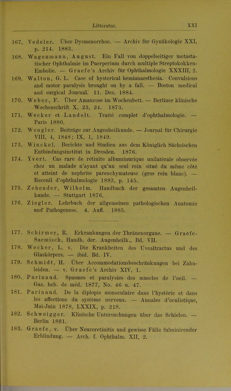 167. Vedeler. Über Dysmenorrhoe. —Archiv für Gynäkologie XXI, p. 214. 1883. 168. Wagenmann, August. Ein Fall von doppelseitiger metasta- tischer Ophthalmie im Puerperium durch multiple Streptokokken- Emholie. — Graefe's Archiv für Ophthalmologie XXXIII, 2. 169. Wal ton, G. L. Case of hysterical hemianaesthesia. Convulsions and motor paralysis brought on by a fall. — Boston medical and surgical Journal. 11. Dez. 1884. 170. Weber, F. Über Amaurose im Wochenbett. — Berliner klinische Wochenschrift X, 23, 24. 1873. 171. Wecker et Landolt. Traite complet d'Ophthalmologie. — Paris 1880. 172. Wengler. Beiträge zur Augenheilkunde. — Journal für Chirurgie VIJJ, 4, 1848; IX, 1, 1849. 173. Win ekel. Berichte und Studien aus dem Königlich Sächsischen Entbindungsinstitut in Dresden. 1876. 174. Yvert. Cas rare de retinite albuminurique unilaterale observee chez un malade n'ayant qu'un seul rein situe du meme cöte et atteint de nephrite parenehymateuse (gros rein blanc). — Receuil d'ophthalmologie 1883, p. 145. 175. Zehen der, Wilhelm. Handbuch der gesamten Augenheil- kunde. — Stuttgart 1876. 176. Ziegler. Lehrbuch der allgemeinen pathologischen Anatomie und' Pathogenese. 4. Aufl. 1885. 177. Schirm er, R. Erkrankungen der Thränenorgane. — Graefe- Saemisch, Handb. der. Augenheilk., Bd. VII. 178. Wecker, L. v. Die Krankheiten des Uvealtractus und des Glaskörpers. — ibid. Bd. IV. 179. Schmidt, H. Über Accommodationsbeschränkungen bei Zahn- leiden, v. Graefe's Archiv XIV, 1. 180.. Parinaud. Spasmes et paralysies des muscles de l'oeil. — Gaz. heb. de med. 1877, No. 46 u. 47. 181. Parinaud. De la diplopie monoculaire dans l'hysterie et dans les affections du Systeme nerveux. — Annales d'oculistique, Mai-Juin 1878, LXXIX, p. 218. 182. Schweigger. Klinische Untersuchungen über das Schielen. — Berlin 1881. 183. Graefe, v. Über Neuroretinitis und gewisse Fälle fulminirender Erblindung. — Arch. f. Ophthalm. XII, 2.