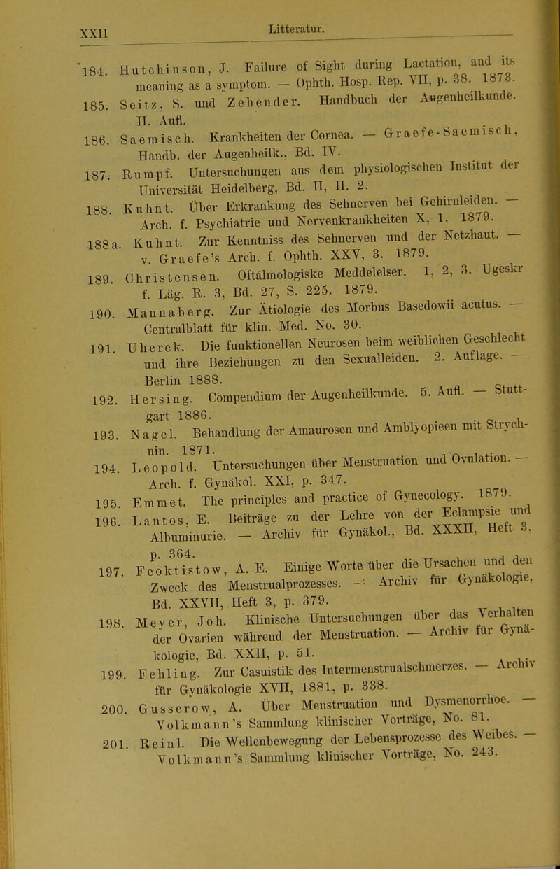 184 Hutchinson, J. Failure of Sight during Lactation and ite meaning as a Symptom. - Ophth. Hosp. Ren. VII, p. 38. 1Ö7.J. 185. Seitz, S. und Zehender. Handbuch der Augenheilkunde. II. Aufl. 186. Saemisch. Krankheiten der Cornea. - Graefe-Saemisch. Handb. der Augenheilk., Bd. IV. 187. Rumpf. Untersuchungen aus dem physiologischen Institut der Universität Heidelberg, Bd. II, H. 2. 188. Kuhnt. Über Erkrankung des Sehnerven bei Gehirnleiden. - Arch. f. Psychiatrie und Nervenkrankheiten X, 1. 1879. 188a Kuhnt Zur Kenntniss des Sehnerven und der Netzhaut. - v. Graefe's Arch. f. Ophth. XXV, 3. 1879. 189 Christensen. Oftälmologiske Meddelelser. 1, 2, 3. Ugeskr f. Lag. R. 3, Bd. 27, S. 225. 1879. 190. Mannaberg. Zur Ätiologie des Morbus Basedowii acutus. - Centraiblatt für klin. Med. No. 30. 191 Uherek. Die funktionellen Neurosen beim weiblichen Geschlecht und ihre Beziehungen zu den Sexualleiden. 2. Auflage. - Berlin 1888. 192. Her sing. Compendium der Augenheilkunde. 5. Aufl. — Stutt- gart 1886. 193. Nagel. Behandlung der Amaurosen und Amblyopieen mit btrj cü- nin. 1871. 1 . . ,. 194. Leopold. Untersuchungen über Menstruation und Ovulation.- Arch. f. Gynäkol. XXI, p. 347. 195 Emmet. The principles and practice of Gynecology. 1879. 196. Lantos, E. Beiträge zu der Lehre von de^ Eclampsie und Albuminurie. - Archiv für Gynäkol., Bd. XXXII, Heft 3, 197 Fe^kUstow, A. E. Einige Worte über die Ursachen und den Zweck des Menstrualprozesses. -* Archiv für Gynäkologie, Bd. XXVII, Heft 3, p. 379. 198 Meyer, Joh. Klinische Untersuchungen über das Verhalten der Ovarien während der Menstruation. - Archiv für Gynä- kologie, Bd. XXII, p. 51. 199 Fehling. Zur Casuistik des Intermenstrualschmerzes. - Arcim für Gynäkologie XVII, 1881, p. 338. 200. Gusserow, A. Über Menstruation und Dysmenorrhoe. Volkmann's Sammlung klinischer Vorträge, No. 81. 201 Reinl. Die Wellenbewegung der Lebensprozesse des Weibes. - Volkmann's Sammlung klinischer Vorträge, No. 243.