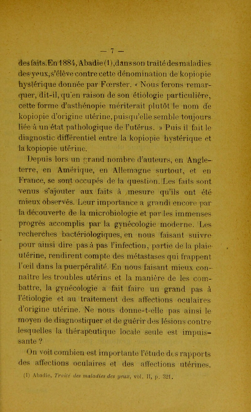 de* faits. En 1884, Abadie(l),dansson traité des maladies des ytMix,s'élève contre cette dénomination de kopiopie hystérique donnée par Fœrster. « Nous ferons remar- quer, dit-il, qu'en raison de son étiologie particulière, cette forme d'asthénopie mériterait plutôt le nom de kopiopie d'origine utérine, puisqu'elle semble toujours liée à un état pathologique de l'utérus. » Puis il fait le- diagnostic différentiel entre la kopiopie hystérique et la kopiopie utér ine. Depuis lors un f;rand nombre d'auteurs, en Angle- terre, en Amérique, en Allemagne surtout, et en France, se sont occupés de la question. Les faits sont venus s'ajouter aux faits à mesure qu'ils ont été mieux observés. Leur importance a grandi encore par la découverte de la microbiologie et par les immenses progrès accomplis par la gynécologie moderne. Les recherches bactériologiques, en nous faisant suivre pour ainsi dire pas à pas l'infection, partie de la plaie utérine, rendirent compte des métastases qui frappent l'œil dans la puerpéralité. En nous faisant mieux con- naître les troubles utérins et la manière de les com- battre, la gynécologie a fait faire un grand pas à lïtiologie et au traitement des affections oculaires d'origine utérine. Ne nous donne-t-elle pas ainsi le moyen de diagnostiquer et de guérir des lésions contre lesquelles la thérapeutique locale seule est impuis- sante ? ( >n voit combien est importante l'étude dts rapports des affections oculaires et des affections utérines. (1) Abadie, Truilé des maladies des yeux, vol. II, p. 321.