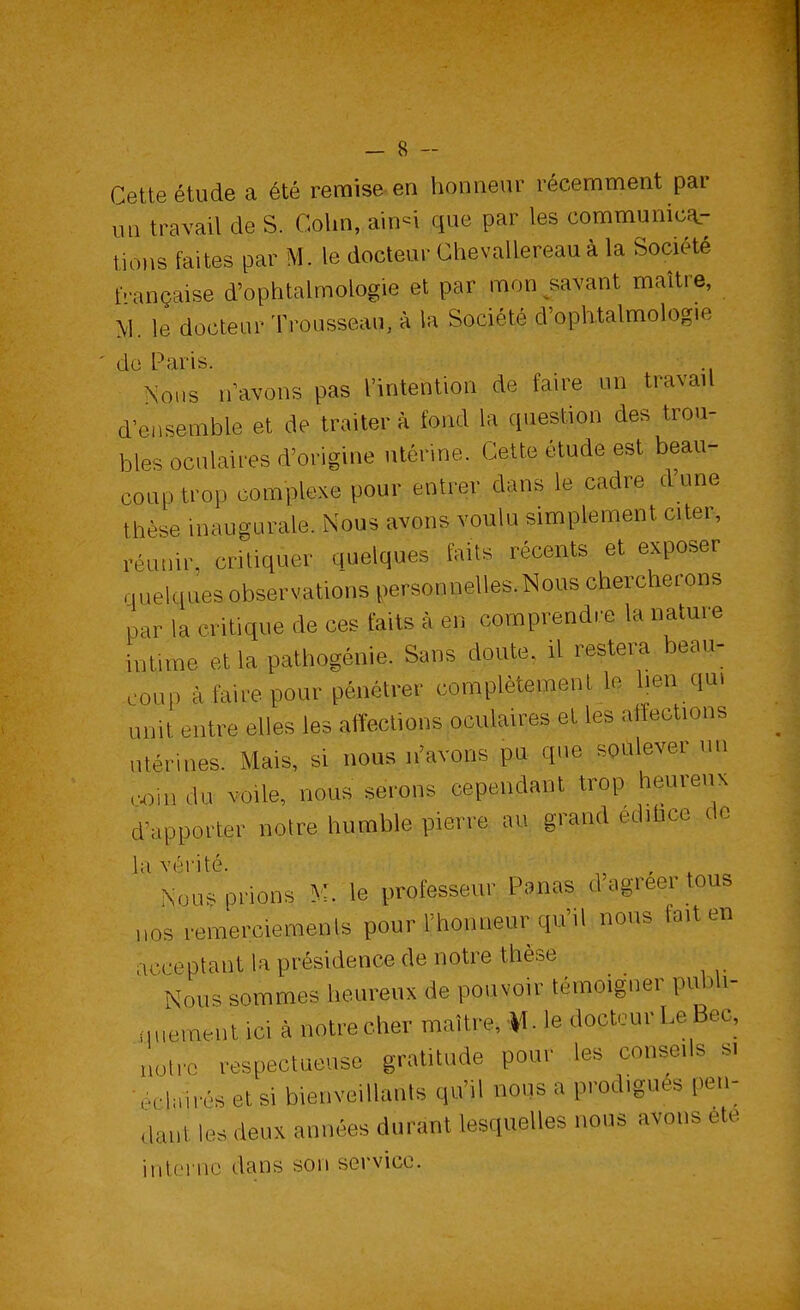 Cette étude a été remise en honneur récemment par un travail de S. Colin, ain-i que par les communica- tions faites par M. le docteur ChevalLe.reau à la Société française d'ophtalmologie et par mon savant maître, M. le docteur Trousseau, à la Société ^ophtalmologie dl\o!s „ avons pas l'intention de faire un travail d'ensemble et de traitera fond la question des trou- bles oculaires d'origine utérine. Cette étude est beau- coup trop complexe pour entrer dans le cadre d'une thèse inaugurale. Nous avons voulu simplement citer, réunir, critiquer quelques faits récents et exposer quelques observations personnelles.Nous chercherons par ia critique de ces faits à en comprendre la nature intime et la pathogénie. Sans doute, il restera beau- coup à faire pour pénétrer complètement le lien qm unit entre elles les affections oculaires et les affections utérines. Mais, si nous n'avons pu que soulever un coin du voile, nous serons cependant trop heureux d'apporter notre humble pierre au grand edibce de hl Nouerions M. le professeur Panas d'agréer tous nos remerciements pour l'honneur qu'il nous fait en acceptant la présidence de notre thèse Nous sommes heureux de pouvoir témoigner pudi- quement mi à notre cher maître, ¥, \e docteur LeBeç, notre respectueuse gratitude pour les conseils si éclairés et si bienveillants qu'il nous a prodigués pen- daut les deux années durant lesquelles nous avons été interne dans son service.