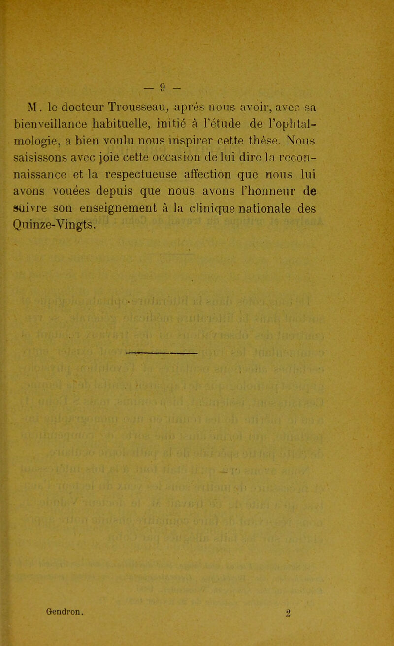 M. le docteur Trousseau,, après nous avoir, avec sa bienveillance habituelle, initié à l'étude de l'ophtal- mologie, a bien voulu nous inspirer cette thèse. Nous saisissons avec joie cette occasion de lui dire la recon- naissance et la respectueuse affection que nous lui avons vouées depuis que nous avons l'honneur de suivre son enseignement à la clinique nationale des Quinze-Vingts. Gendron. 2