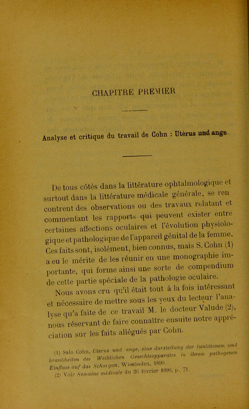 CHAPITRE PREMIER Analyse et critique du travail de Cehn : Utérus und ange. De tous côtés dans la littérature ophtalmologique et surtout dans la littérature médicale générale, se ren contrent des observations ou des travaux relatant et commentant les rapports qui peuvent exister entre certaines affections oculaires et l'évolution physiolo- gique et pathologique del'appareil génital de la temme Ces faits sont, isolément, bien connus, mais S. Cohn (1) a eu le mérite de les réunir en une monographie im- portante, qui forme ainsi une sorte de compendnun de cette partie spéciale de la pathologie oculaire. Nous avons cru qu'il était tout à la fois intéressant et nécessaire démettre sous les yeux du lecteur 1 ana- Wse qu'a faite de ce travail M. le docteur Valude (2), nous réservant de faire connaître ensuite notre appré- ciation sur les faits allégués par Colin.