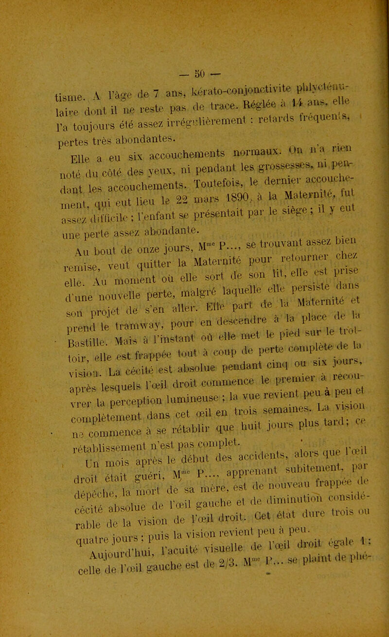 tisme k rà«e de 7 ans, Wrato-conjonctivite pldvrUau- SSrs Passez irrégulièrement: retards fréquent* pertes très abondantes. File, a eu six accouchements normaux. US »» aoté ,,,, m des v,,,x. ni pendant les ff**** m m t 1 accouchements. Toutefois, le donne,, wfiou^ ; , ,,,„ eut lieu le 22 mars 1890, a la Ma.en, a. lu ::::,,!n,eile;l-eolanl s, peesen.ai.pa, le sièpe ; d v eu. une péfté assez abondante. ,V„ Peu, de on» jours, M™ P..., se trouva», assez jeu Jk vent quitter la Maternité pour retourne '-le, X u moment où elle sur. de son Vit, ené * pr.se une nouvelle perte, malgré laquelle e.le persiste-dan , H de 'en „.!.•, * p»r. de le Meformfo H n„ .ramvvav. pour en deseendre S le pfc» *> n.afini.an. où aile met le pied sur e , - L e 1,0 est frappée „ed a e le V^<^^ ïisi e,. U eee,„. est absolue pendant eue, nu six , In ès lesquels r-'i, drei, rammence le preuoer a H,,eu . . ^epHon lum,neuse : la vue revu,,, peu . peu e ,„,„,,e,en,en, dans cet «il,« . n, commence à se rétablir que lm,l jour? plustord, retablisseueml n'es, pas euiuplel. ,„..„„,. r„.,| « »'t ?t M %pSmVlulS Par 1 ; , i rn.il o-auche e1 de diminution consi.dé- ss^iîsa: - - - Ajoura nui, , ^ h(,_ celle de l'œil gauche est de 2/3. M U- P