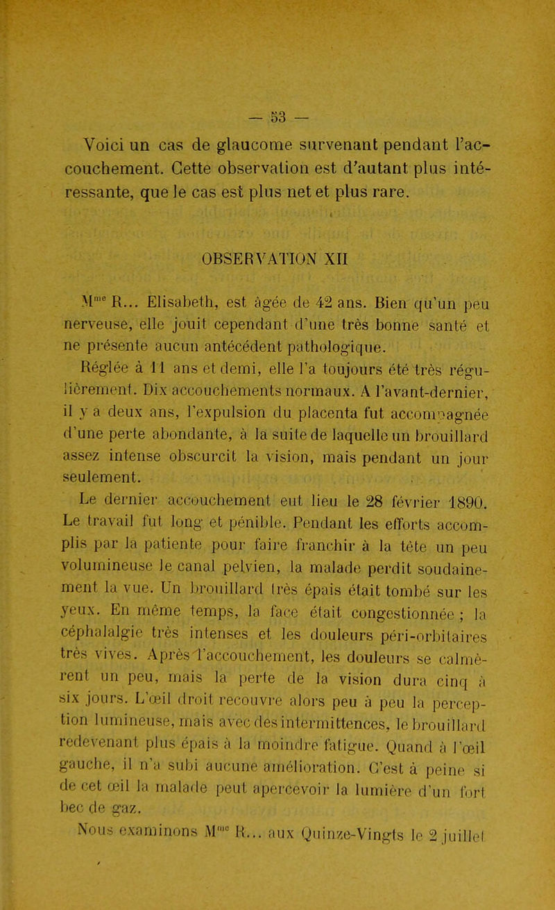 Voici un cas de glaucome survenant pendant l'ac- couchement. Cette observation est d'autant plus inté- ressante, que le cas est plus net et plus rare. OBSERVATION XII M'eR... Elisabeth, est âgée de 42 ans. Bien qu'un peu nerveuse, elle jouit cependant d'une très bonne santé et ne présente aucun antécédent pathologique. Réglée à 11 ans et demi, elle l'a toujours été très régu- lièrement. Dix accouchements normaux. A l'avant-dernier, il y a deux ans, l'expulsion du placenta fut accomoagnée d'une perte abondante, à la suite de laquelle un brouillard assez intense obscurcit la vision, mais pendant un jour seulement. Le dernier accouchement eut lieu le 28 février 1890. Le travail fut long et pénible. Pendant les efforts accom- plis par la patiente pour faire franchir à la tète un peu volumineuse le canal pelvien, la malade perdit soudaine- ment la vue. Un brouillard très épais était tombé sur les yeux. En môme temps, la face était congestionnée; la céphalalgie très intenses et les douleurs péri-orbitaires très vives. Après l'accouchement, les douleurs se calmè- rent un peu, mais la perte de la vision dura cinq à six jours. L'œil droit recouvre alors peu à peu la percep- tion lumineuse, mais avec dés intermittences, le brouillard rédevenani plus épais à la moindre fatigue. Quand à l'œil gauche, il n'a subi aucune amélioration. C'est à peine si de cet œil la malade peut apercevoir la lumière d'un fort bec de gaz. Nous examinons M,c H... aux Quinze-Vingts le 2 juillet