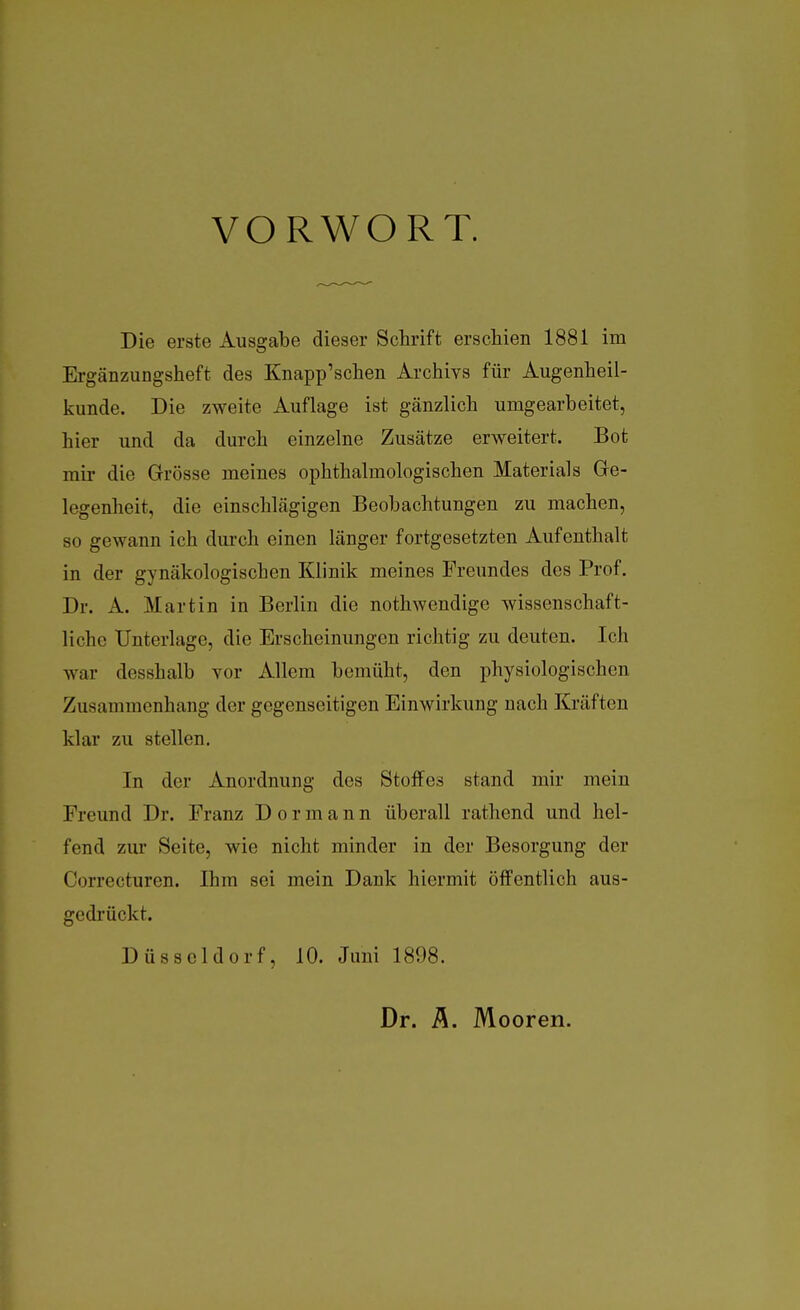 VORWORT. Die erste Ausgabe dieser Schrift erschien 1881 im Ergänzungsheft des Knapp'schen Archivs für Augenheil- kunde. Die zweite Auflage ist gänzlich umgearbeitet, hier und da durch einzelne Zusätze erweitert. Bot mir die Grösse meines ophthalmologischen Materials Gre- legenheit, die einschlägigen Beobachtungen zu machen, so gewann ich durch einen länger fortgesetzten Aufenthalt in der gynäkologischen Klinik meines Freundes des Prof. Dr. A. Martin in Berlin die nothwendige wissenschaft- liche Unterlage, die Erscheinungen richtig zu deuten. Ich war desshalb vor Allem bemüht, den physiologischen Zusammenhang der gegenseitigen Einwirkung nach Kräften klar zu stellen. In der Anordnung des Stoffes stand mir mein Freund Dr. Franz Dormann überall rathend und hel- fend zur Seite, wie nicht minder in der Besorgung der Correcturen. Ihm sei mein Dank hiermit öffentlich aus- gedrückt. Düsseldorf, 10. Juni 1898. Dr. i\. Mooren.