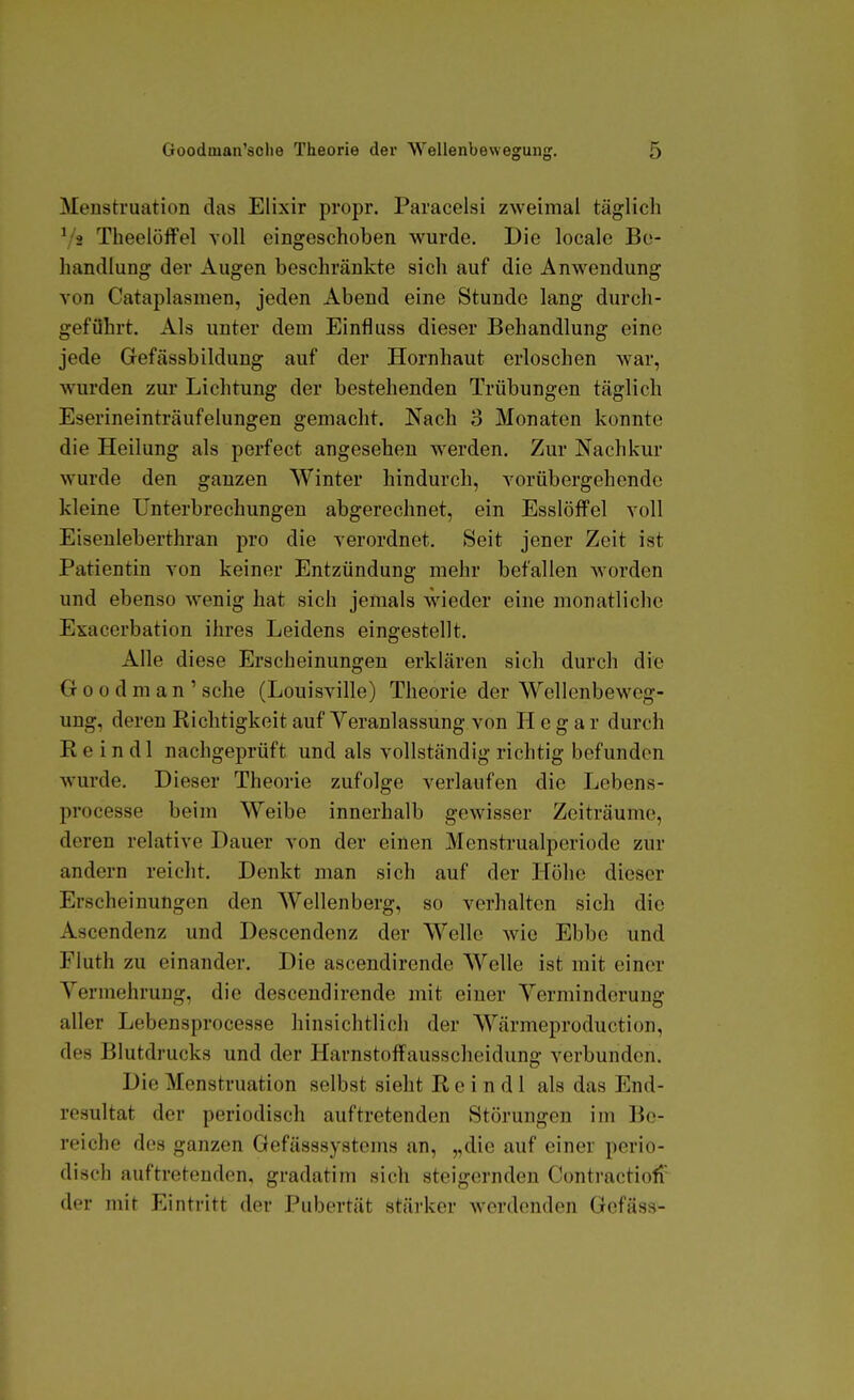 Menstruation das Elixir propr. Paracelsi zweimal täglich ^ii TheelöfFel voll eingeschoben wurde. Die locale Be- handlung der Augen beschränkte sich auf die Anwendung von Cataj)lasmen, jeden Abend eine Stunde lang durch- geführt. Als unter dem Einfluss dieser Behandlung eine jede Gefässbildung auf der Hornhaut erloschen war, wurden zur Lichtung der bestehenden Trübungen täglich Eserineinträufelungen gemacht. Nach 3 Monaten konnte die Heilung als perfect angesehen werden. Zur Nachkur wurde den ganzen Winter hindurch, vorübergehende kleine Unterbrechungen abgerechnet, ein Esslöffel voll Eisenleberthran pro die verordnet. Seit jener Zeit ist Patientin von keiner Entzündung mehr befallen worden und ebenso wenig hat sich jemals wieder eine monatliche Exacerbation ihres Leidens eingestellt. Alle diese Erscheinungen erklären sich durch die Goodman' sehe (Louisville) Theorie der Wellenbeweg- ung, deren Richtigkeit auf Veranlassung von H e g a r durch Rein dl nachgeprüft und als vollständig richtig befunden wurde. Dieser Theorie zufolge verlaufen die Lebens- processe beim Weibe innerhalb gewisser Zeiträume, deren relative Dauer von der einen Menstrualperiode zur andern reiclit. Denkt man sich auf der Höhe dieser Erscheinungen den Wellenberg, so verhalten sich die Ascendenz und Descendenz der Welle wie Ebbe und Fluth zu einander. Die ascendirende Welle ist mit einer Vermehrung, die descendirende mit einer Verminderung aller Lebensprocesse hinsichtlich der Wärmeproduction, des Blutdrucks und der Harnstoffausscheidung verbunden. Die Menstruation selbst sieht R e i n d 1 als das End- resultat der periodisch auftretenden Störungen im Be- reiche des ganzen Gefässsystems an, „die auf einer perio- disch auftretenden, gradatini sich steigernden Contractiofi der mit Eintritt der Pubertät stärker werdenden Gcfäss-
