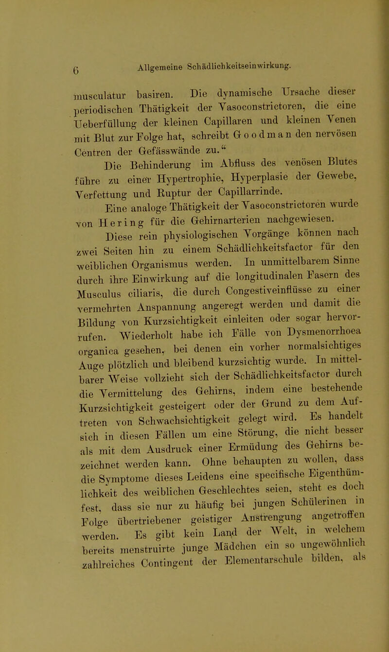 musculatur basiren. Die dynamische Ursache dieser periodischen Thätigkeit der Vasoconsti'ictoren, die eine UeberfüUung der kleinen Capillaren und kleinen Venen mit Blut zur Folge hat, schreibt G o o d m a n den nervösen Centren der Gefässwände zu. Die Behinderung im Abfluss des venösen Blutes führe zu einef Hypertrophie, Hyperplasie der Gewebe, Verfettung und Ruptur der Capillarrinde. Eine analoge Thätigkeit der Vasoconstrictoren wurde von Hering für die Gehirnarterien nachgewiesen. Diese rein physiologischen Vorgänge können nach zwei Seiten hin zu einem Schädlichkeitsfactor für den weiblichen Organismus werden. In unmittelbarem Sinne durch ihre Einwirkung auf die longitudinalen Fasern des Musculus ciliaris, die durch Congestiveinflüsse zu einer vermehrten Anspannung angeregt werden und damit die Bildung von Kurzsichtigkeit einleiten oder sogar hervor- rufen. Wiederholt habe ich Fälle von Dysmenorrhoea organica gesehen, bei denen ein vorher normalsichtiges Auge plötzlich und bleibend kurzsichtig wurde. In mittel- barer Weise vollzieht sich der Schädlichkeitsfactor dm-ch die Vermittlung des Gehirns, indem eine bestehende Kurzsichtigkeit gesteigert oder der Grund zu dem Auf- treten von Schwachsichtigkeit gelegt wird. Es handelt eich in diesen Fällen um eine Störung, die nicht besser als mit dem Ausdruck einer Ermüdung des Gehirns be- zeichnet werden kann. Ohne behaupten zu wollen, dass die Symptome dieses Leidens eine specifische Eigeuthum- lichkeit des weiblichen Geschlechtes seien, steht es doch fest, dass sie nur zu häufig bei jungen Schülerinen in Folge übertriebener geistiger Anstrengung angetroften werden. Es gibt kein La^d der Welt, in welchem bereits menstruirte junge Mädchen ein so ungewöhnlich zahlreiches Contingent der Elementarschule bilden, als