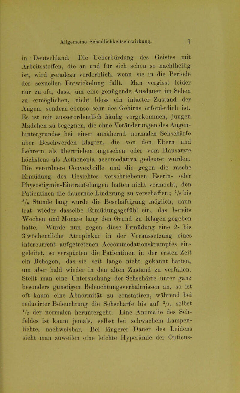 in Deutschland. Die TJeberbürdung des Geistes mit ArbeitsstoJifen, die an und für sich schon so nachtheilig ist, wird geradezu verderblich, wenn sie in die Periode der sexuellen Entwickelung fällt. Man vergisst leider nur zu oft, dass, um eine genügende Ausdauer im Sehen zu ermöglichen, nicht bloss ein intacter Zustand der Augen, sondern ebenso sehr des Gehirns erforderlich ist. Es ist mir ausserordentlich häufig vorgekommen, jungen Mädchen zu begegnen, die ohne Veränderungen des Augen- hintergrundes bei einer annähernd normalen Sehschärfe über Beschwerden klagten, die von den Eltern und Lehrern als übertrieben angesehen oder vom Hausarzte höchstens als Asthenopia accomodativa gedeutet wurden. Die verordnete Convexbrille und die gegen die rasche Ei-müdung des Gesichtes verschriebenen Eserin- oder Physostigmin-Einträufelungen hatten nicht vermocht, den Patientinen die dauernde Linderung zu verschaffen; 72 bis V4 Stunde lang wurde die Beschäftigung möglich, dann trat wieder dasselbe Ermüdungsgefühl ein, das bereits Wochen und Monate lang den Grund zu Klagen gegeben hatte. Wurde nun gegen diese Ermüdung eine 2- bis ;i wöchentliche Atropinkur in der Yoraussetzung eines intercurrent aufgetretenen Accommodationskrampfes ein- geleitet, so verspürten die Patientinen in der ersten Zeit ein Behagen, das sie seit lange nicht gekannt hatten, um aber bald wieder in den alten Zustand zu verfallen. Stellt man eine Untersuchung der Sehschärfe unter ganz besonders günstigen Beleuchtungsverhältnissen an, so ist oft kaum eine Abnormität zu constatiren, während bei reducirter Beleuchtung die Sehschärfe bis auf Vsi selbst der normalen heruntergeht. Eine Anomalie des Seh- feldes ist kaum jemals, selbst bei schwachem Lampen- lichte, nachweisbar. Bei längerer Dauer des Leidens sieht man zuweilen eine leichte Hyperämie der Opticus-