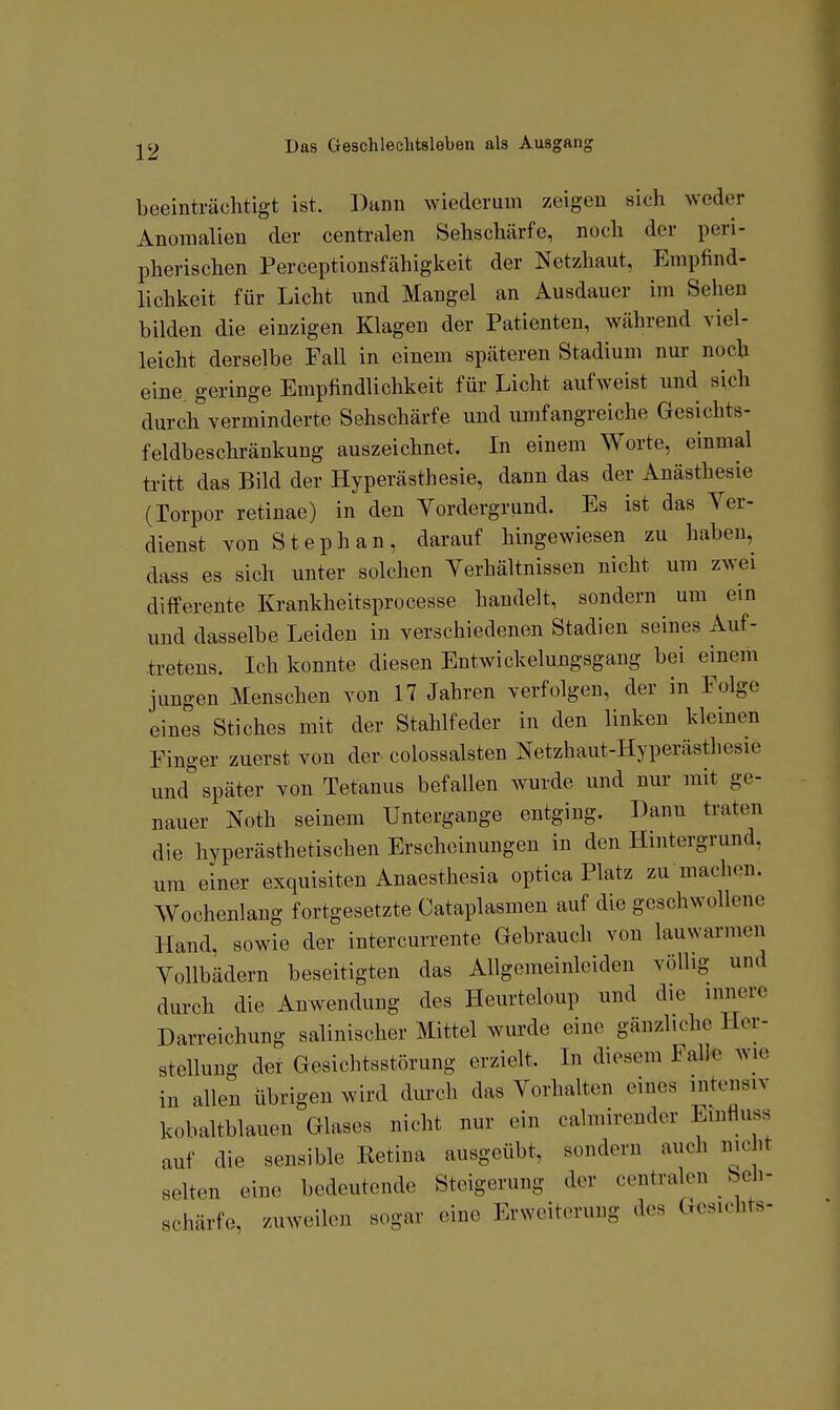 beeinträchtigt ist. Dann wiederum zeigen sich weder Anomalien der centralen Sehschärfe, noch der peri- pherischen Perceptionsfähigkeit der Netzhaut, Empfind- lichkeit für Licht und Mangel an Ausdauer im Sehen bilden die einzigen Klagen der Patienten, während viel- leicht derselbe Fall in einem späteren Stadium nur noch eine geringe Empfindlichkeit für Licht aufweist und sich durch verminderte Sehschärfe und umfangreiche Gesichts- feldbeschränkung auszeichnet. In einem Worte, einmal tritt das Bild der Hyperästhesie, dann das der Anästhesie (Torpor retinae) in den Yordergrund. Es ist das Ver- dienst von Stephan, darauf hingewiesen zu haben, dass es sich unter solchen Verhältnissen nicht um zwei difFerente Krankheitsprocesse handelt, sondern um ein und dasselbe Leiden in verschiedenen Stadien seines Auf- tretens. Ich konnte diesen Entwickelungsgang bei einem jungen Menschen von 17 Jahren verfolgen, der in Folge eines Stiches mit der Stahlfeder in den linken kleinen Finger zuerst von der colossalsten Netzhaut-Hyperästhesie und''später von Tetanus befallen wurde und nur mit ge- nauer Noth seinem Untergange entging. Bann traten die hyperästhetischen Erscheinungen in den Hintergrund, um einer exquisiten Anaesthesia optica Platz zu machen. Wochenlang fortgesetzte Cataplasmen auf die geschwollene Hand, sowie der intercurrente Gebrauch von lauwarmen Vollbädern beseitigten das Allgemeinleiden völlig und durch die Anwendung des Heurteloup und die innere Darreichung salinischer Mittel wurde eine gänzliche Her- stellung der Gesichtsstörung erzielt. In diesem Falle wie in allen übrigen wird durch das Vorhalten eines intensiv kobaltblauen Glases nicht nur ein calmirender Emfluss auf die sensible Retina ausgeübt, sondern auch nicht selten eine bedeutende Steigerung der centralen Seh- schärfe, zuweilen sogar eine Erweiterung des Gesichts-