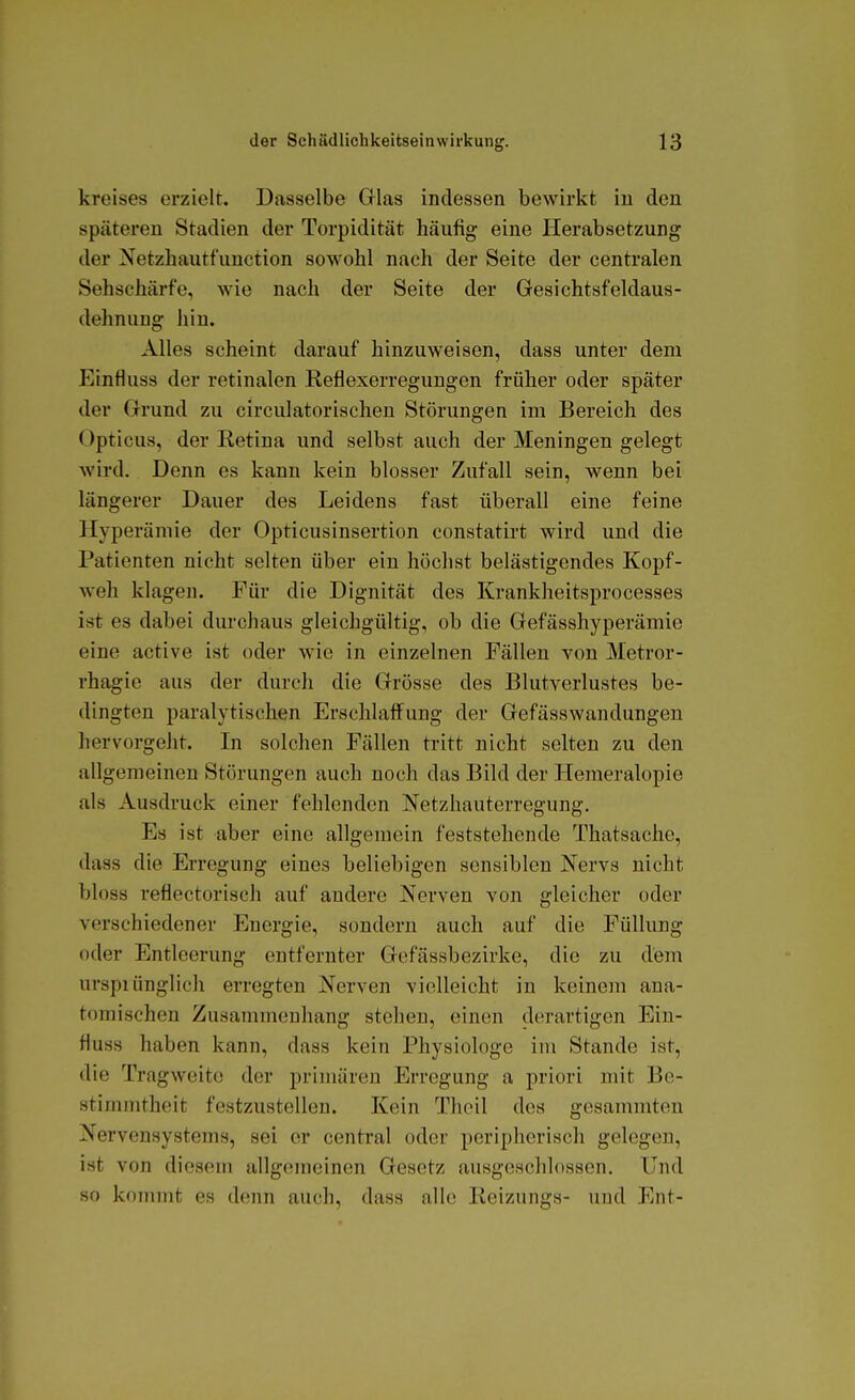 kreises erzielt. Dasselbe Glas indessen bewirkt iu den späteren Stadien der Torpidität häufig eine Herabsetzung der Netzhautfunction sowohl nach der Seite der centralen Sehschärfe, wie nach der Seite der Gesichtsfeldaus- dehnung hin. Alles scheint darauf hinzuweisen, dass unter dem Einfluss der retinalen Reflexerregungen früher oder später der Grund zu circulatorischen Störungen im Bereich des Opticus, der Retina und selbst auch der Meningen gelegt wird. Denn es kann kein blosser Zufall sein, wenn bei längerer Dauer des Leidens fast überall eine feine Hyperämie der Opticusinsertion constatirt wird und die Patienten nicht selten über ein höchst belästigendes Kopf- weh klagen. Für die Dignität des Krankheitsprocesses ist es dabei durchaus gleichgültig, ob die Gefässhyperämie eine active ist oder wie in einzelnen Fällen von Metror- rhagie aus der durch die Grösse des Blutverlustes be- dingten paralytischen Erschlaffung der Gefässwandungen hervorgeht. In solchen Fällen tritt nicht selten zu den allgemeinen Störungen auch noch das Bild der Hemeralopie als Ausdruck einer fehlenden Netzhauterregung. Es ist aber eine allgemein feststehende Thatsache, dass die Erregung eines beliebigen sensiblen Nervs nicht bloss reflectorisch auf andere Nerven von gleicher oder verschiedener Energie, sondern auch auf die Füllung oder Entleerung entfernter Gcfässbezirke, die zu dem urspiünglich erregten Nerven violleicht in keinem ana- tomischen Zusammenhang stehen, einen derartigen Ein- fluss haben kann, dass kein Physiologe im Stande ist, die Tragweite der primären Erregung a priori mit Be- stimmtheit festzustellen. Kein Thoil des gesammten Nervensystems, sei er central oder peripherisch gelegen, ist von diesem allgemeinen Gesetz ausgeschlossen. Und so kommt es denn auch, dass alle Reizungs- und Ent-