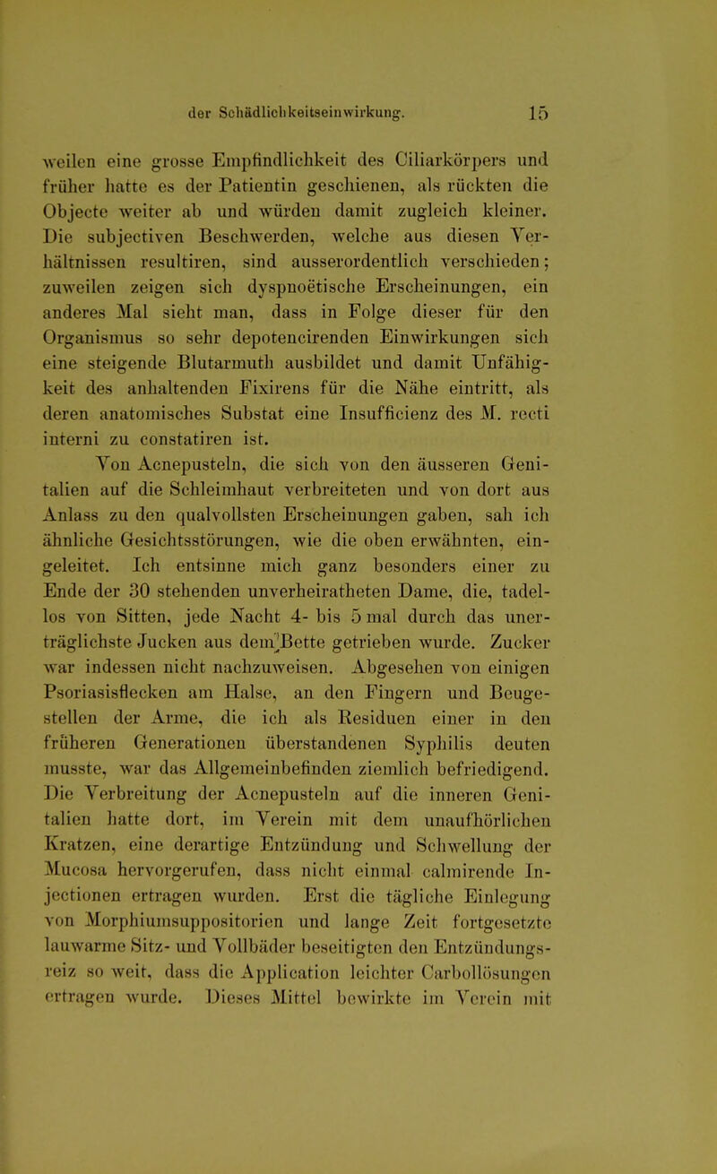 Aveilen eine grosse Empfindlichkeit des Ciliarkörpers und früher hatte es der Patientin geschienen, als rückten die Objecte weiter ab und würden damit zugleich kleiner. Die subjectiven Beschwerden, welche aus diesen Ver- hältnissen resultiren, sind ausserordentlich verschieden; zuweilen zeigen sich dyspnoetische Erscheinungen, ein anderes Mal sieht man, dass in Folge dieser für den Organismus so sehr depotencirenden Einwirkungen sich eine steigende Blutarmuth ausbildet und damit Unfähig- keit des anhaltenden Fixirens für die Nähe eintritt, als deren anatomisches Substat eine Insufficienz des M. recti interni zu constatiren ist. Yon Acnepusteln, die sich von den äusseren Geni- talien auf die Schleimhaut verbreiteten und von dort aus Anlass zu den qualvollsten Erscheinungen gaben, sah ich ähnliche Gesichtsstörungen, wie die oben erwähnten, ein- geleitet. Ich entsinne mich ganz besonders einer zu Ende der 30 stehenden unverheiratheten Dame, die, tadel- los von Sitten, jede Nacht 4- bis 5 mal durch das uner- träglichste Jucken aus dem^Bette getrieben wurde. Zucker war indessen nicht nachzuweisen. Abgesehen von einigen Psoriasisflecken am Halse, an den Fingern und Beuge- stellen der Arme, die ich als Residuen einer in den früheren Generationen überstandenen Syphilis deuten musste, war das Allgemeinbefinden ziemlich befriedigend. Die Verbreitung der Acnepusteln auf die inneren Geni- talien hatte dort, im Verein mit dem unaufhörlichen Kratzen, eine derartige Entzündung und Schwellung der Mucosa hervorgerufen, dass nicht einmal calmirende In- jectionen ertragen wurden. Erst die tägliche Einlegung von Morphiumsuppositorien und lange Zeit fortgesetzte lauwarme Sitz- und Vollbäder beseitigten den Entzündungs- reiz so Aveit, dass die Application leichter Carbollösungen ertragen wurde. Dieses Mittel bewirkte im Verein mit