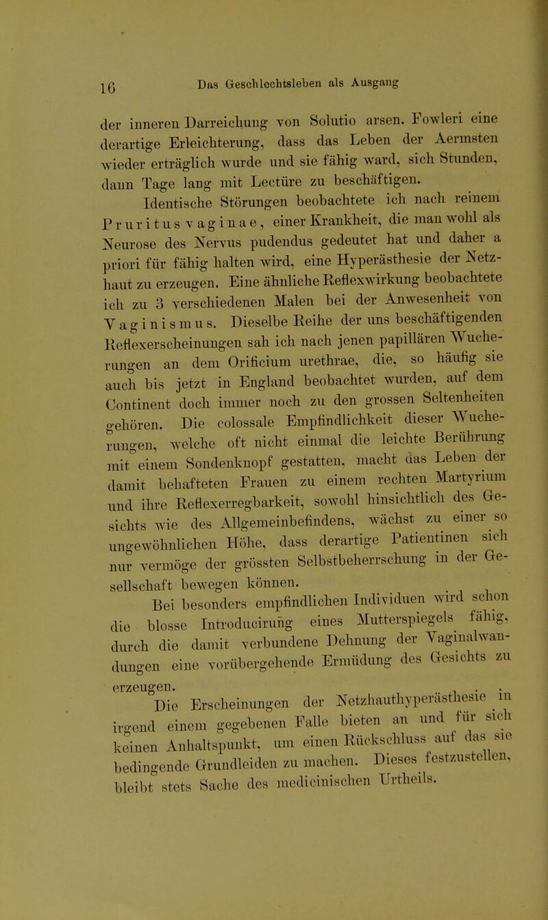 der iuneven Darreichuug von Solutio arsen. Fowleri eine derartige Erleichterung, dass das Leben der Aermsten wieder erträglich wurde und sie fähig ward, sich Stunden, dann Tage lang mit Leetüre zu beschäftigen. Identische Störungen beobachtete ich nach reinem P r u r i t u s V a g i n a e, einer Krankheit, die man wohl als Neurose des Nervus pudendus gedeutet hat und daher a priori für fähig halten wird, eine Hyperästhesie der Netz- haut zu erzeugen. Eine ähnliche Reflexwirkung beobachtete ich zu 3 verschiedenen Malen bei der Anwesenheit von V a g i n i s m u s. Dieselbe Reihe der uns beschäftigenden Reflexerscheinungen sah ich nach jenen papillären Wuche- rungen an dem Orificium urethrae, die, so häufig sie auch bis jetzt in England beobachtet wurden, auf dem Continent doch immer noch zu den grossen Seltenheiten gehören. Die colossale Empfindlichkeit dieser Wuche- rungen, welche oft nicht einmal die leichte Berührung mit einem Sondenknopf gestatten, macht das Leben der damit behafteten Frauen zu einem rechten Martyrmm und ihre Reflexerregbarkeit, sowohl hinsichtlich des Ge- sichts wie des Allgemeinbefindens, wächst zu einer so ungewöhnlichen Höhe, dass derartige Patientinen sich nur vermöge der grössten Selbstbeherrschung m der Ge- sellschaft bewegen können. _ Bei besonders empfindlichen Individuen wird schon die blosse Introduciruhg eines Mutterspiegels fähig, durch die damit verbundene Dehnung der Vagmalwan- dungen eine vorübergehende Ermüdung des Gesichts zu erzeugen. Die Erscheinungen der Netzhauthyperästhesie in irgend einem gegebenen Falle bieten an und für sich keinen Anhaltspunkt, um einen Rückschluss auf das sie bedingende Grundleiden zu machen. Dieses^ festzustellen, bleibt stets Sache des medicinischen Urtheils.