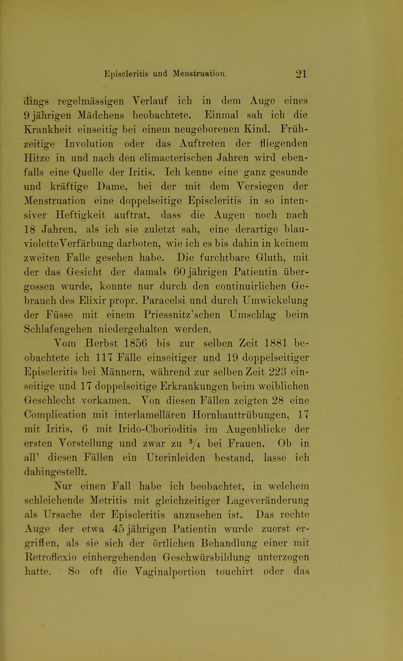 dings regelmässigen Verlauf icli in dem Auge eines 9 jährigen Mädchens beobachtete. Einmal sah ich die Krankheit einseitig bei einem neugeborenen Kind. Früh- zeitige Involution oder das Auftreten der fliegenden Hitze in und nach den climacterischen Jahren wird eben- falls eine Quelle der Iritis. Ich kenne eine ganz gesunde und kräftige Dame, bei der mit dem Yersiegen der Mensti-uation eine doppelseitige Episcleritis in so inten- siver Heftigkeit auftrat, dass die Augen noch nach 18 Jahren, als ich sie zuletzt sah, eine derartige blau- violetteYerfärbung darboten, wie ich es bis dahin in keinem zweiten Falle gesehen habe. Die furchtbare Gluth, mit der das Gesicht der damals 60 jährigen Patientin Über- gossen wurde, konnte nur durch den continuirlichen Ge- brauch des Elixir propr. Paracelsi und durch Umwickelung der Füsse mit einem Priessnitz'schen Umschlag beim Schlafengehen niedergehalten werden. Vom Plerbst 1856 bis zur selben Zeit 1881 be- obachtete ich 117 Fälle einseitiger und 19 doppelseitiger Episcleritis bei Männern, während zur selben Zeit 223 ein- seitige und 17 doppelseitige Erkrankungen beim weiblichen Geschlecht vorkamen. Von diesen Fällen zeigten 28 eine Complication mit interlamellären Hornhauttrübungen, 17 mit Iritis, 6 mit Irido-Chorioditis im Augenblicke der ersten Vorstellung und zwar zu ^4 bei Frauen. Ob in air diesen Fällen ein Uterinleiden bestand, lasse ich dahingestellt. Nur einen Fall habe ich beobachtet, in welchem schleichende Metritis mit gleichzeitiger Lageveränderung als Ursache der Episcleritis anzusehen ist. Das rechte Auge der etwa 45 jährigen Patientin wurde zuerst er- griffen, als sie sich der örtlichen Behandlung einer mit Ketroflcxio einhergehenden Geschwürsbildung unterzogen hatte. So oft die Vaginalportion touchirt oder das